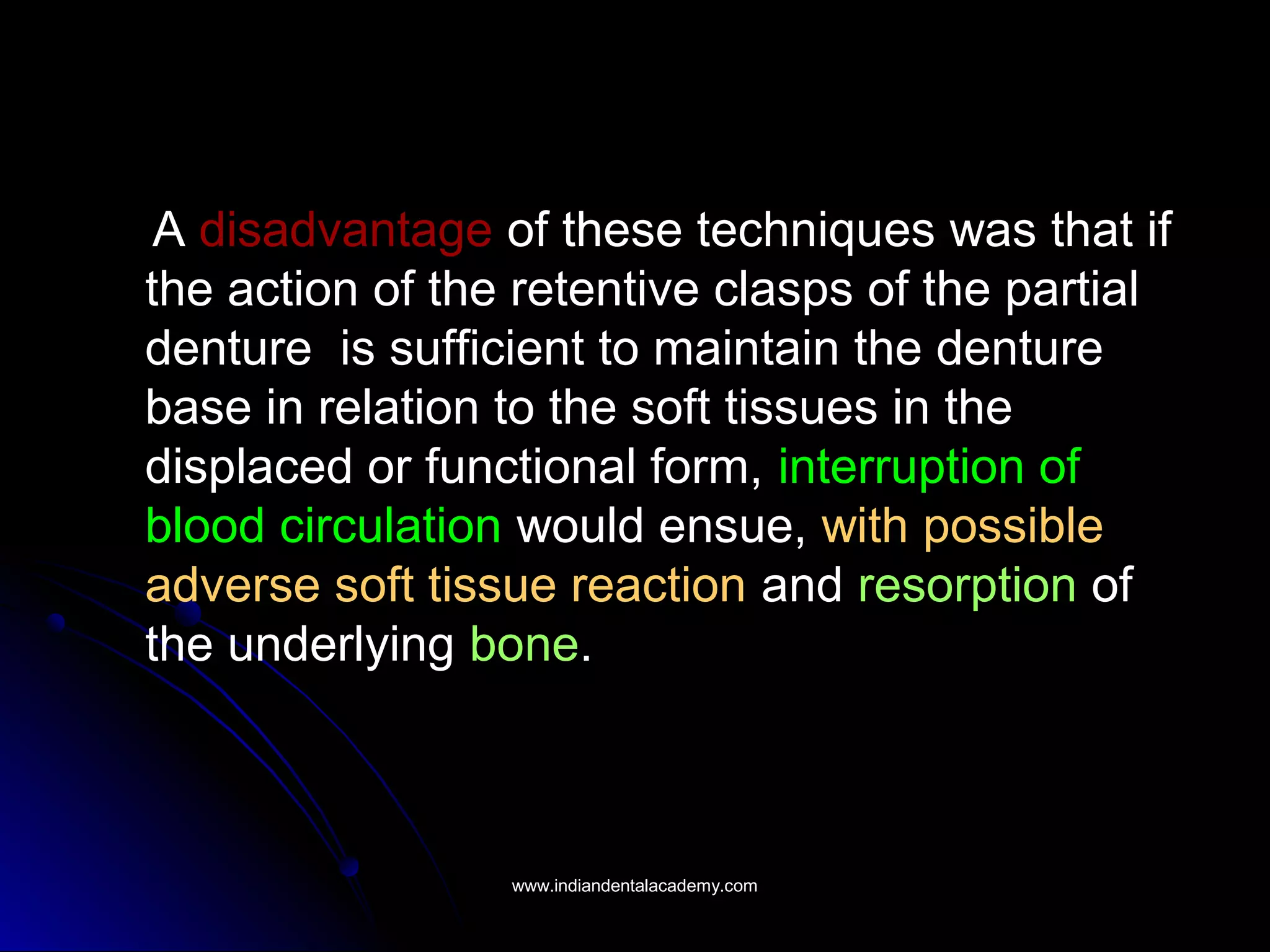 A disadvantage of these techniques was that if
the action of the retentive clasps of the partial
denture is sufficient to maintain the denture
base in relation to the soft tissues in the
displaced or functional form, interruption of
blood circulation would ensue, with possible
adverse soft tissue reaction and resorption of
the underlying bone.
www.indiandentalacademy.comwww.indiandentalacademy.com
 