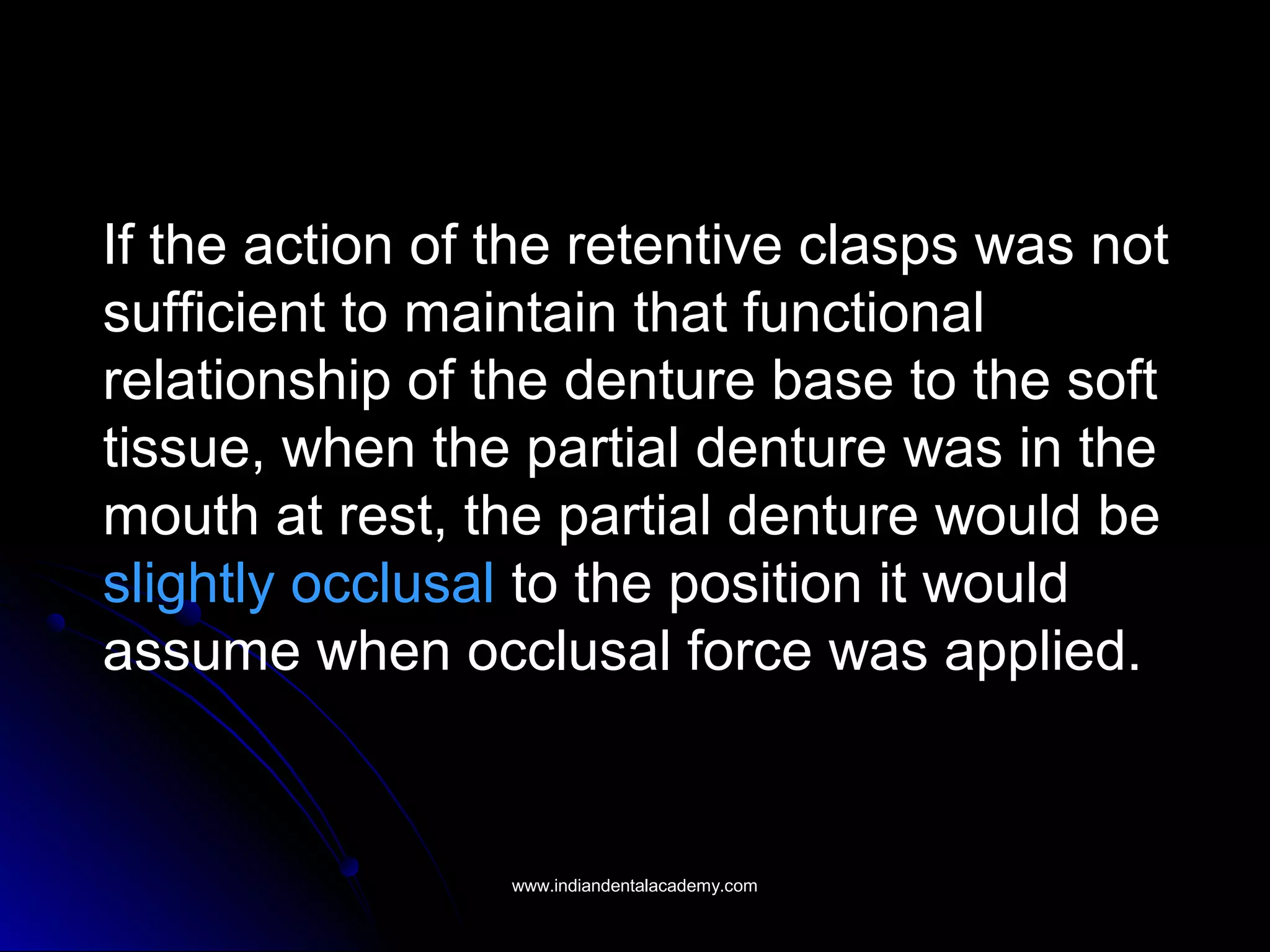 If the action of the retentive clasps was not
sufficient to maintain that functional
relationship of the denture base to the soft
tissue, when the partial denture was in the
mouth at rest, the partial denture would be
slightly occlusal to the position it would
assume when occlusal force was applied.
www.indiandentalacademy.comwww.indiandentalacademy.com
 