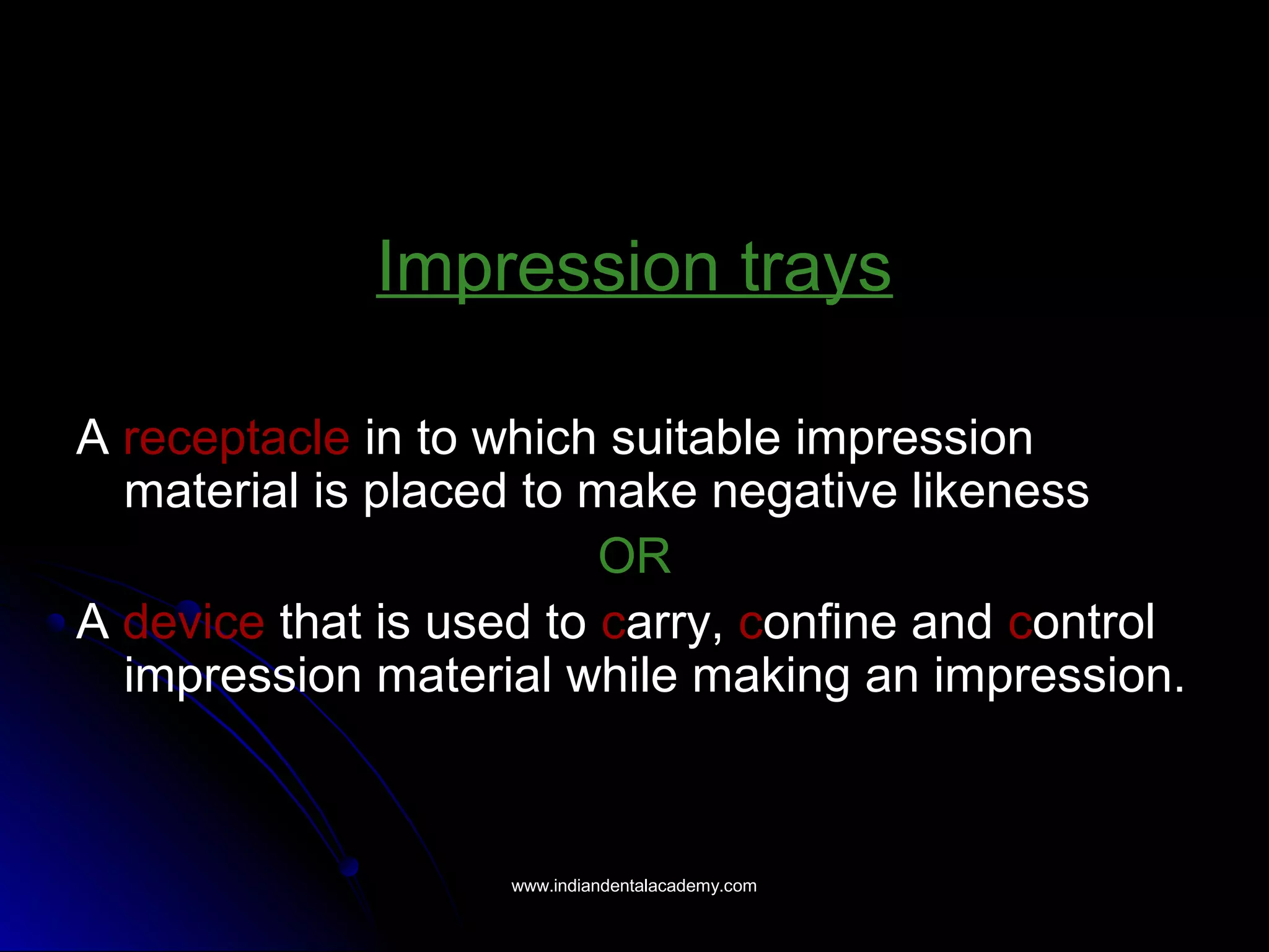 Impression trays
A receptacle in to which suitable impression
material is placed to make negative likeness
OR
A device that is used to carry, confine and control
impression material while making an impression.
www.indiandentalacademy.comwww.indiandentalacademy.com
 