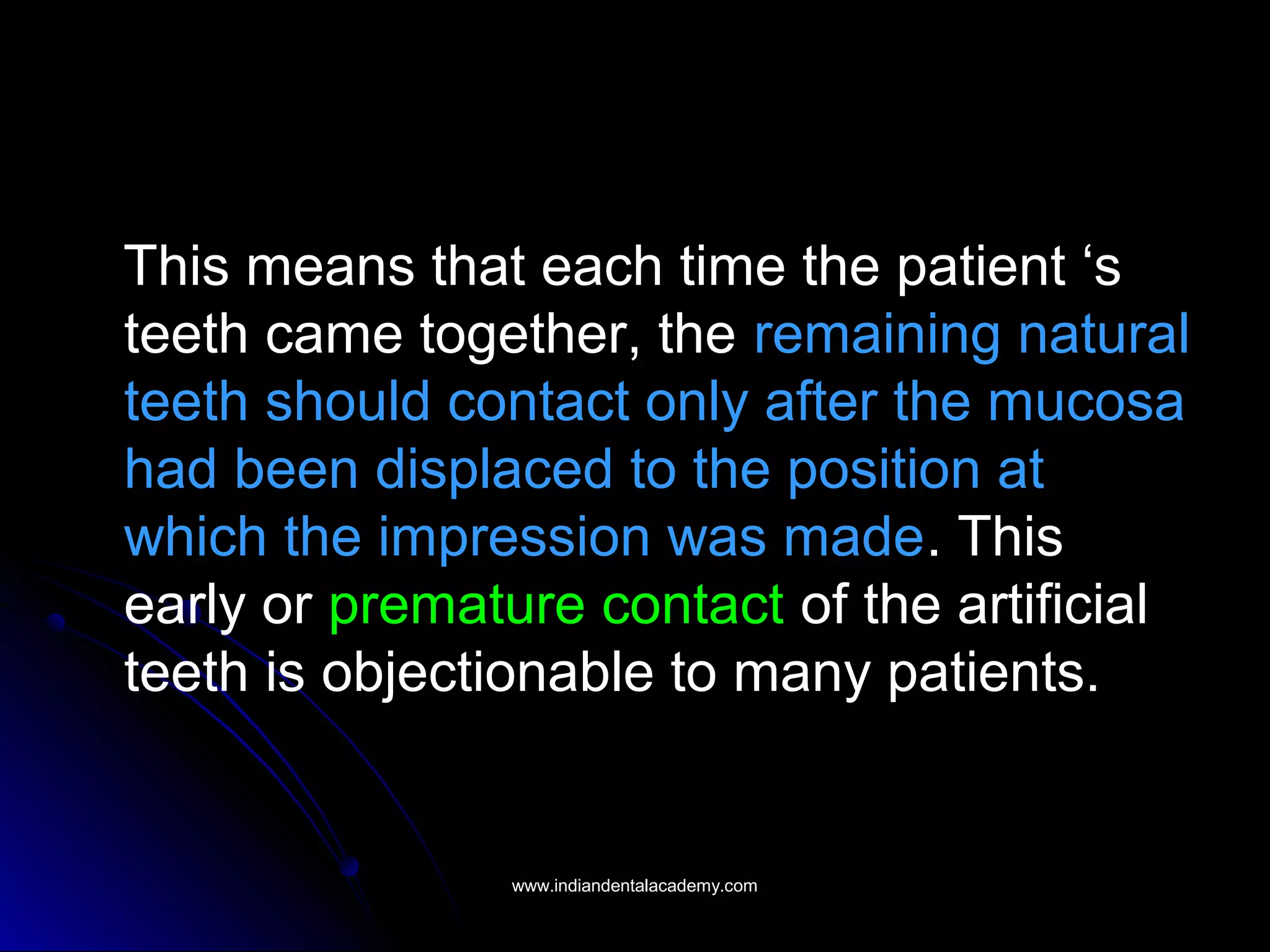 This means that each time the patient ‘s
teeth came together, the remaining natural
teeth should contact only after the mucosa
had been displaced to the position at
which the impression was made. This
early or premature contact of the artificial
teeth is objectionable to many patients.
www.indiandentalacademy.comwww.indiandentalacademy.com
 