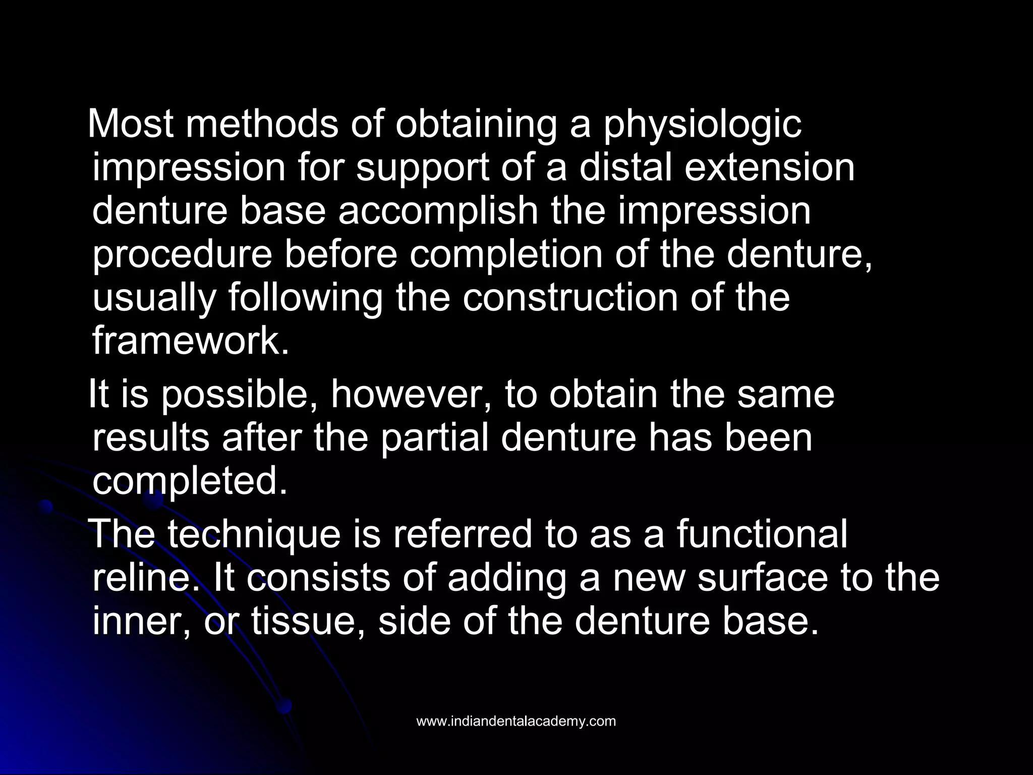 Most methods of obtaining a physiologicMost methods of obtaining a physiologic
impression for support of a distal extensionimpression for support of a distal extension
denture base accomplish the impressiondenture base accomplish the impression
procedure before completion of the denture,procedure before completion of the denture,
usually following the construction of theusually following the construction of the
framework.framework.
It is possible, however, to obtain the sameIt is possible, however, to obtain the same
results after the partial denture has beenresults after the partial denture has been
completed.completed.
The technique is referred to as a functionalThe technique is referred to as a functional
reline. It consists of adding a new surface to thereline. It consists of adding a new surface to the
inner, or tissue, side of the denture base.inner, or tissue, side of the denture base.
www.indiandentalacademy.comwww.indiandentalacademy.com
 