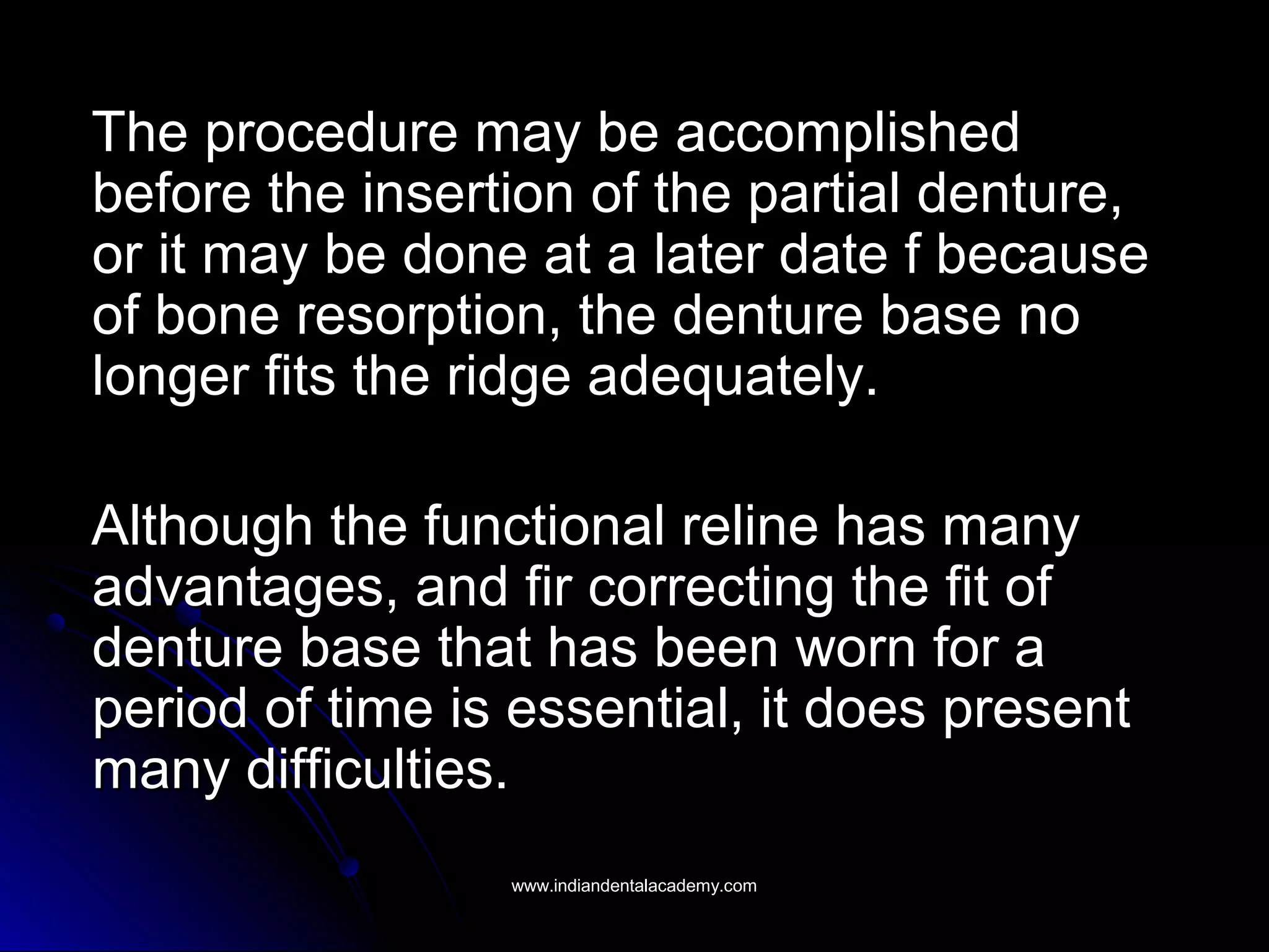 The procedure may be accomplishedThe procedure may be accomplished
before the insertion of the partial denture,before the insertion of the partial denture,
or it may be done at a later date f becauseor it may be done at a later date f because
of bone resorption, the denture base noof bone resorption, the denture base no
longer fits the ridge adequately.longer fits the ridge adequately.
Although the functional reline has manyAlthough the functional reline has many
advantages, and fir correcting the fit ofadvantages, and fir correcting the fit of
denture base that has been worn for adenture base that has been worn for a
period of time is essential, it does presentperiod of time is essential, it does present
many difficulties.many difficulties.
www.indiandentalacademy.comwww.indiandentalacademy.com
 