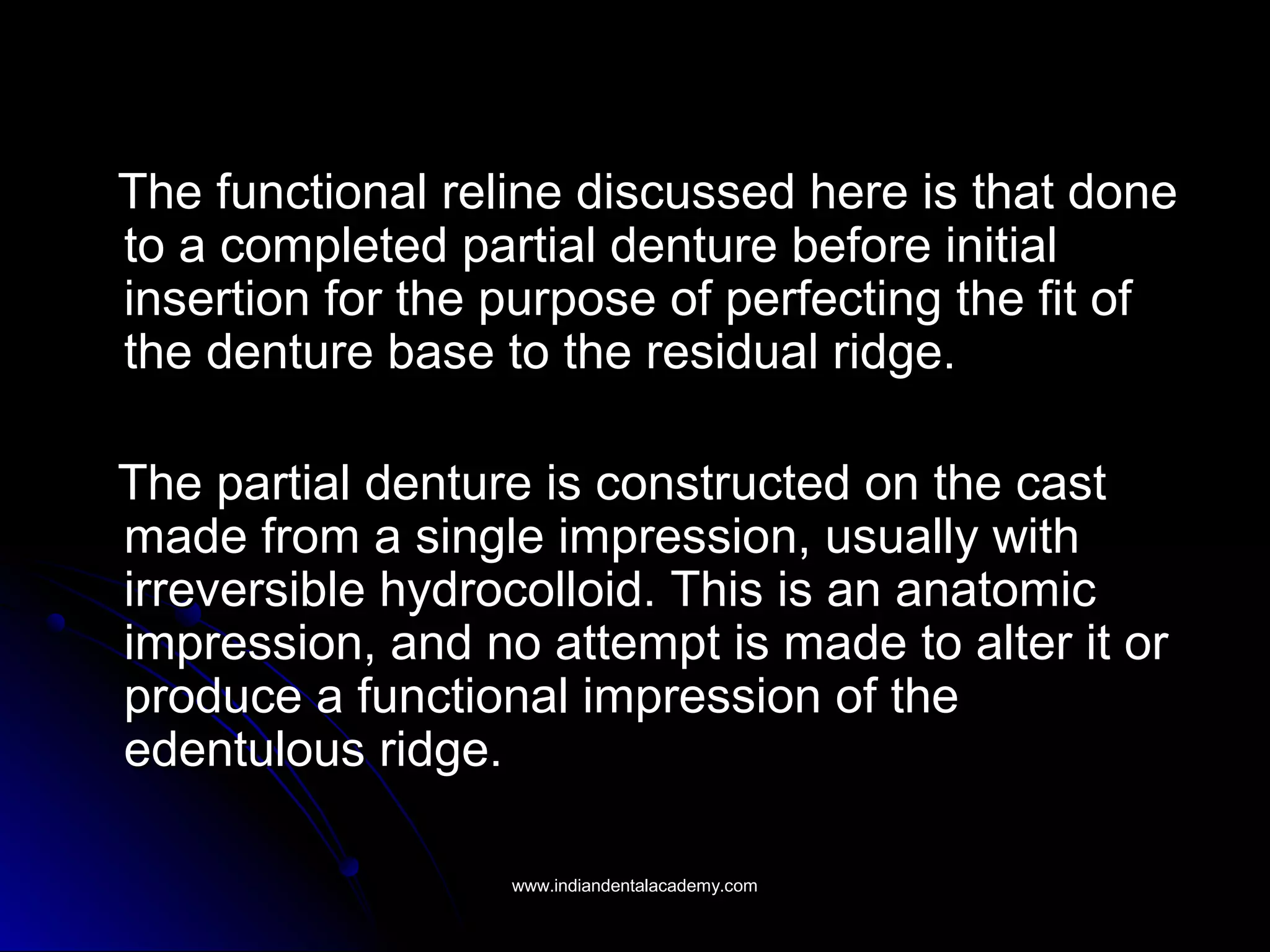 The functional reline discussed here is that doneThe functional reline discussed here is that done
to a completed partial denture before initialto a completed partial denture before initial
insertion for the purpose of perfecting the fit ofinsertion for the purpose of perfecting the fit of
the denture base to the residual ridge.the denture base to the residual ridge.
The partial denture is constructed on the castThe partial denture is constructed on the cast
made from a single impression, usually withmade from a single impression, usually with
irreversible hydrocolloid. This is an anatomicirreversible hydrocolloid. This is an anatomic
impression, and no attempt is made to alter it orimpression, and no attempt is made to alter it or
produce a functional impression of theproduce a functional impression of the
edentulous ridge.edentulous ridge.
www.indiandentalacademy.comwww.indiandentalacademy.com
 