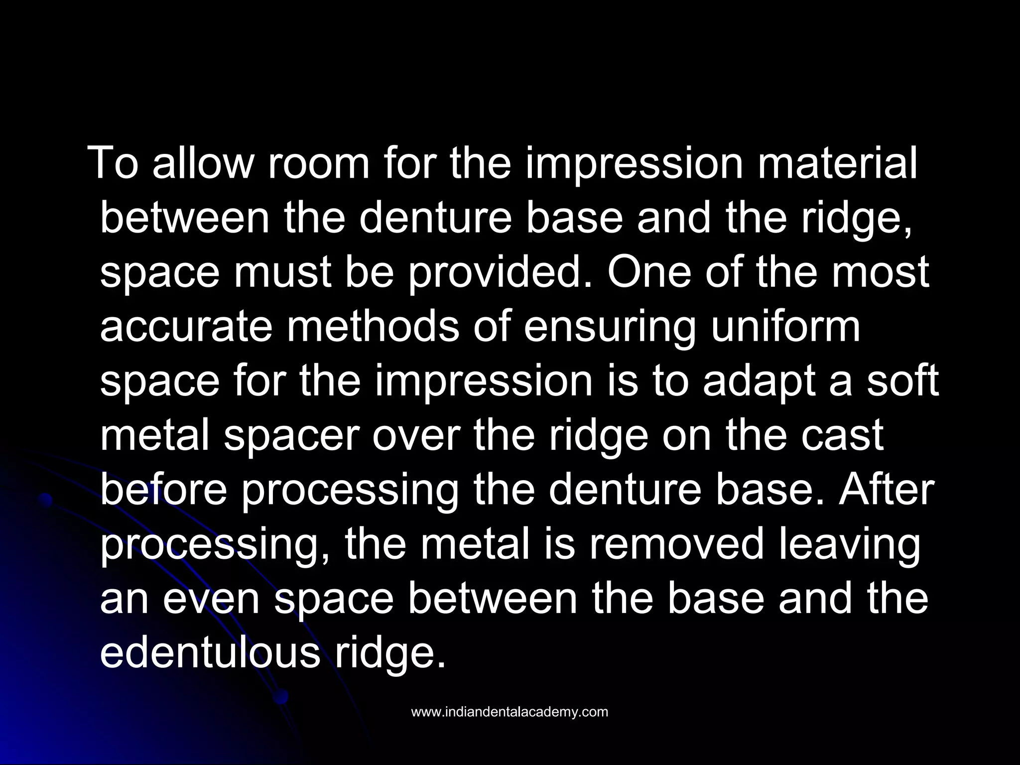 To allow room for the impression material
between the denture base and the ridge,
space must be provided. One of the most
accurate methods of ensuring uniform
space for the impression is to adapt a soft
metal spacer over the ridge on the cast
before processing the denture base. After
processing, the metal is removed leaving
an even space between the base and the
edentulous ridge.
www.indiandentalacademy.comwww.indiandentalacademy.com
 