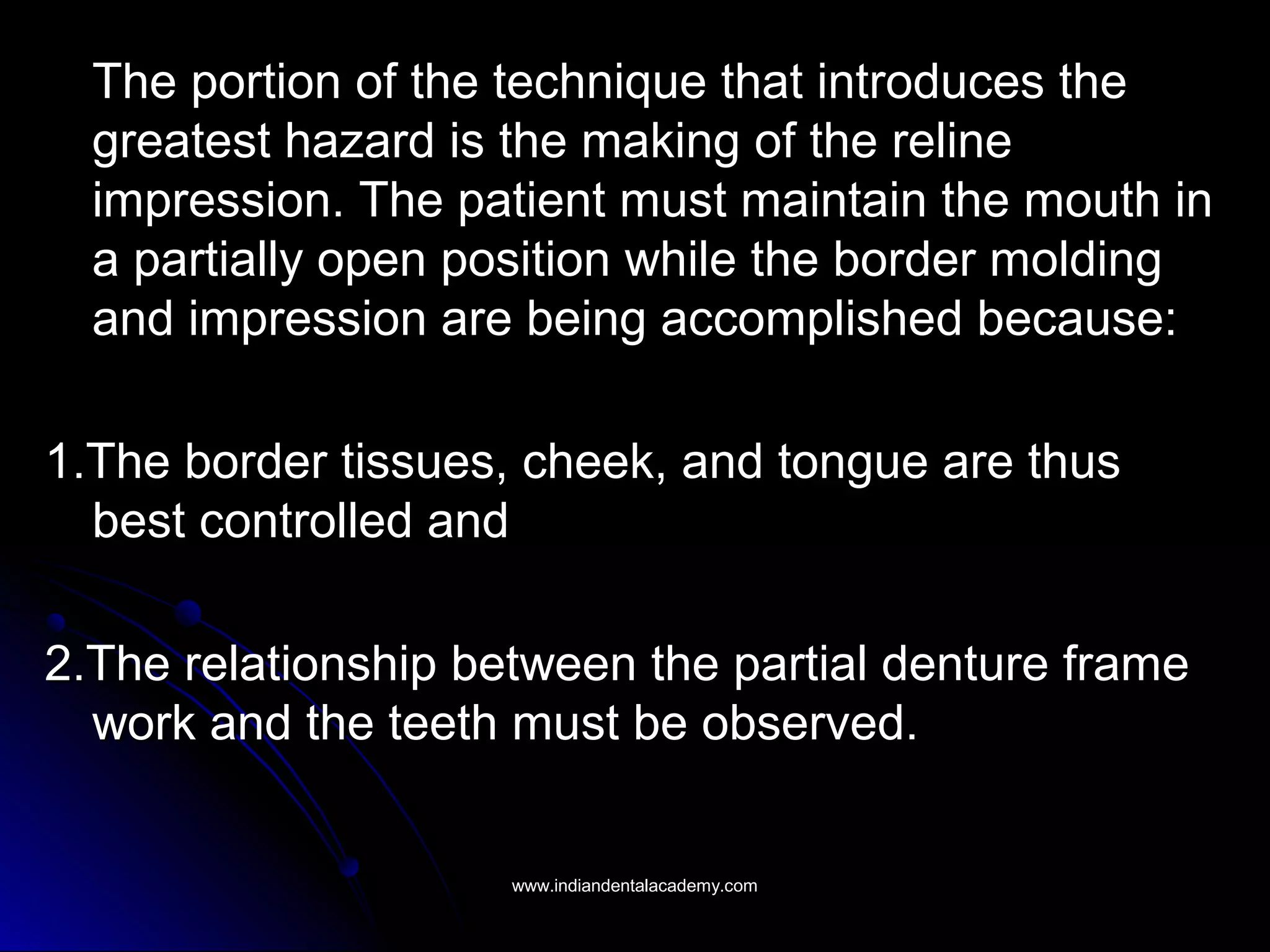 The portion of the technique that introduces theThe portion of the technique that introduces the
greatest hazard is the making of the relinegreatest hazard is the making of the reline
impression. The patient must maintain the mouth inimpression. The patient must maintain the mouth in
a partially open position while the border moldinga partially open position while the border molding
and impression are being accomplished because:and impression are being accomplished because:
1.The border tissues, cheek, and tongue are thus1.The border tissues, cheek, and tongue are thus
best controlled andbest controlled and
2.The relationship between the partial denture frame2.The relationship between the partial denture frame
work and the teeth must be observed.work and the teeth must be observed.
www.indiandentalacademy.comwww.indiandentalacademy.com
 