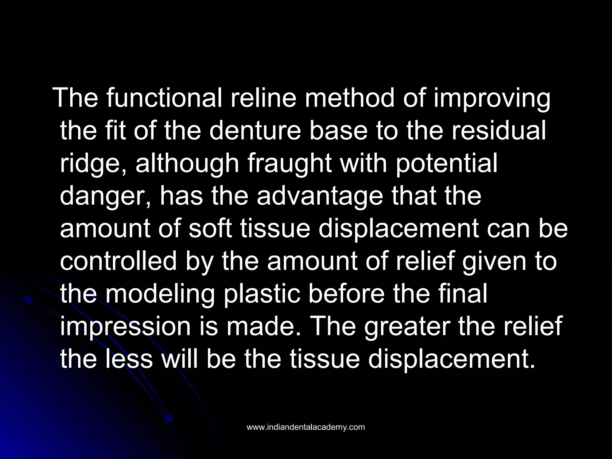 The functional reline method of improvingThe functional reline method of improving
the fit of the denture base to the residualthe fit of the denture base to the residual
ridge, although fraught with potentialridge, although fraught with potential
danger, has the advantage that thedanger, has the advantage that the
amount of soft tissue displacement can beamount of soft tissue displacement can be
controlled by the amount of relief given tocontrolled by the amount of relief given to
the modeling plastic before the finalthe modeling plastic before the final
impression is made. The greater the reliefimpression is made. The greater the relief
the less will be the tissue displacement.the less will be the tissue displacement.
www.indiandentalacademy.comwww.indiandentalacademy.com
 