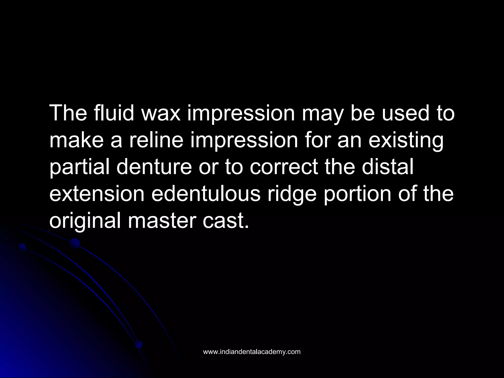 The fluid wax impression may be used toThe fluid wax impression may be used to
make a reline impression for an existingmake a reline impression for an existing
partial denture or to correct the distalpartial denture or to correct the distal
extension edentulous ridge portion of theextension edentulous ridge portion of the
original master cast.original master cast.
www.indiandentalacademy.comwww.indiandentalacademy.com
 