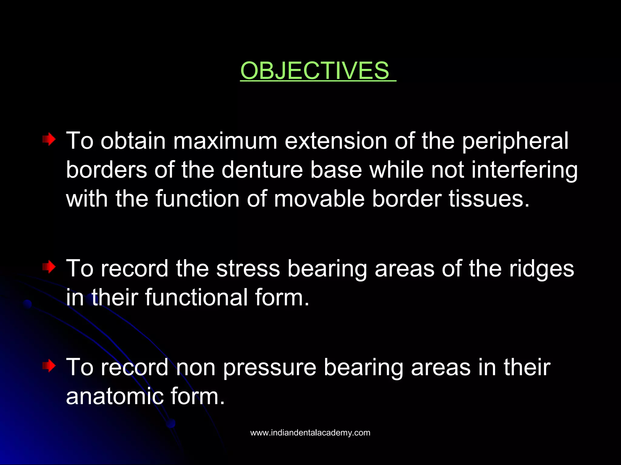 OBJECTIVES
To obtain maximum extension of the peripheral
borders of the denture base while not interfering
with the function of movable border tissues.
To record the stress bearing areas of the ridges
in their functional form.
To record non pressure bearing areas in their
anatomic form.
www.indiandentalacademy.comwww.indiandentalacademy.com
 