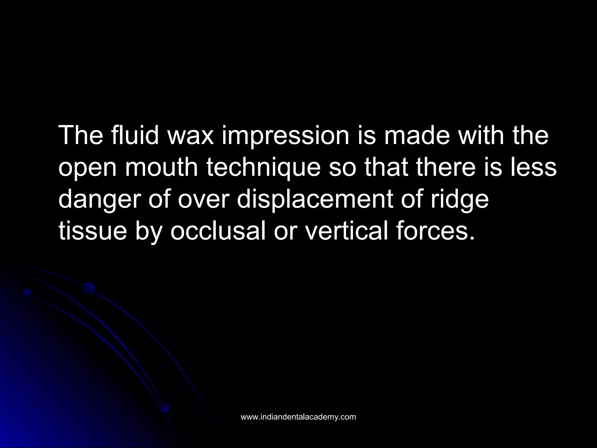 The fluid wax impression is made with theThe fluid wax impression is made with the
open mouth technique so that there is lessopen mouth technique so that there is less
danger of over displacement of ridgedanger of over displacement of ridge
tissue by occlusal or vertical forces.tissue by occlusal or vertical forces.
www.indiandentalacademy.comwww.indiandentalacademy.com
 