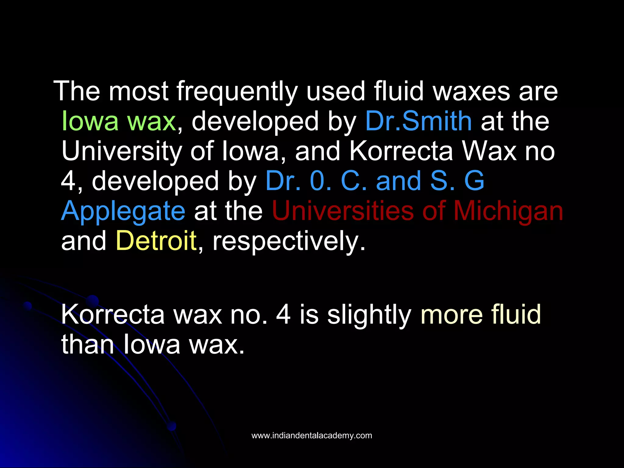 The most frequently used fluid waxes are
Iowa wax, developed by Dr.Smith at the
University of Iowa, and Korrecta Wax no
4, developed by Dr. 0. C. and S. G
Applegate at the Universities of Michigan
and Detroit, respectively.
Korrecta wax no. 4 is slightly more fluid
than Iowa wax.
www.indiandentalacademy.comwww.indiandentalacademy.com
 