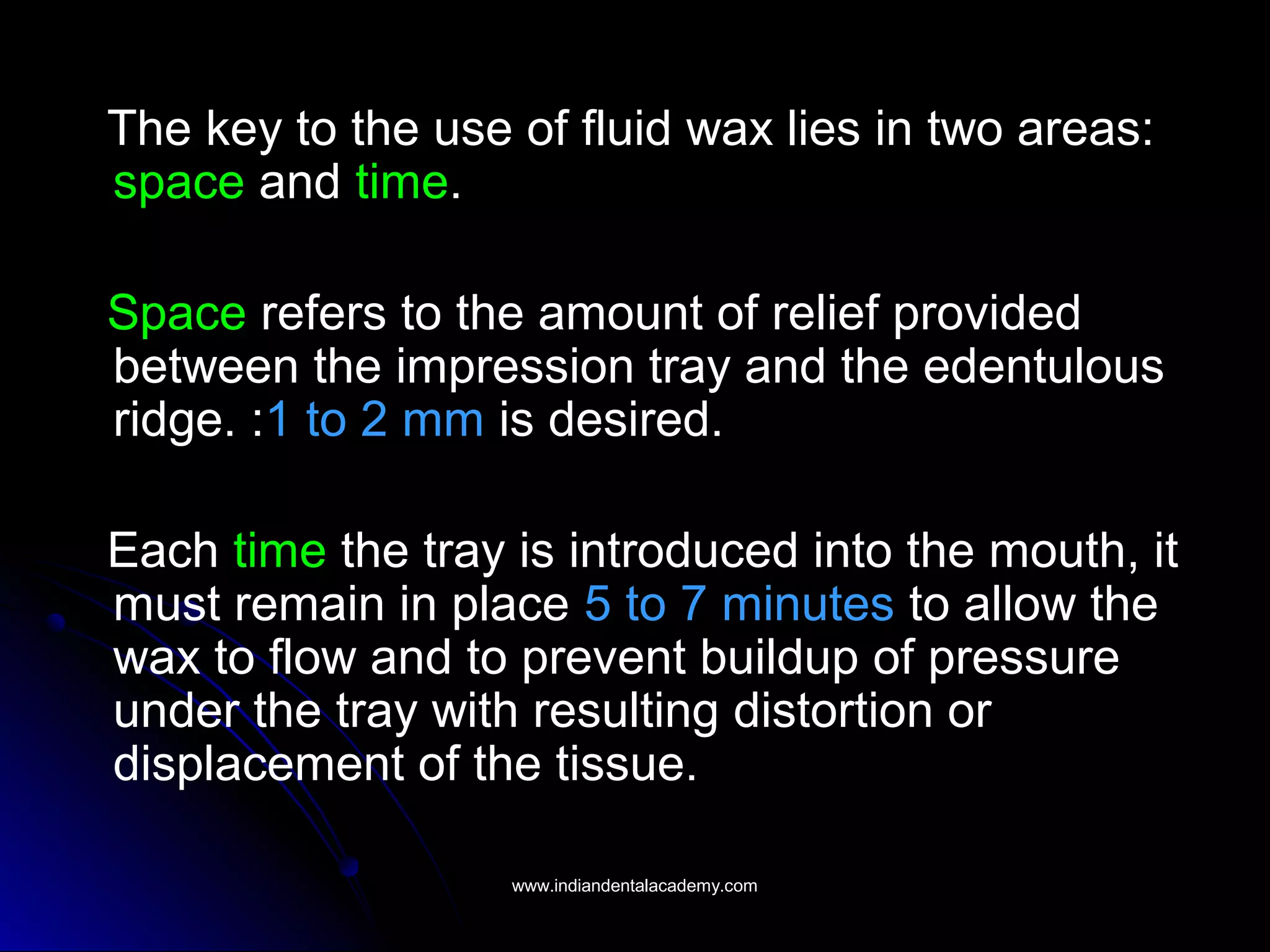 The key to the use of fluid wax lies in two areas:
space and time.
Space refers to the amount of relief provided
between the impression tray and the edentulous
ridge. :1 to 2 mm is desired.
Each time the tray is introduced into the mouth, it
must remain in place 5 to 7 minutes to allow the
wax to flow and to prevent buildup of pressure
under the tray with resulting distortion or
displacement of the tissue.
www.indiandentalacademy.comwww.indiandentalacademy.com
 