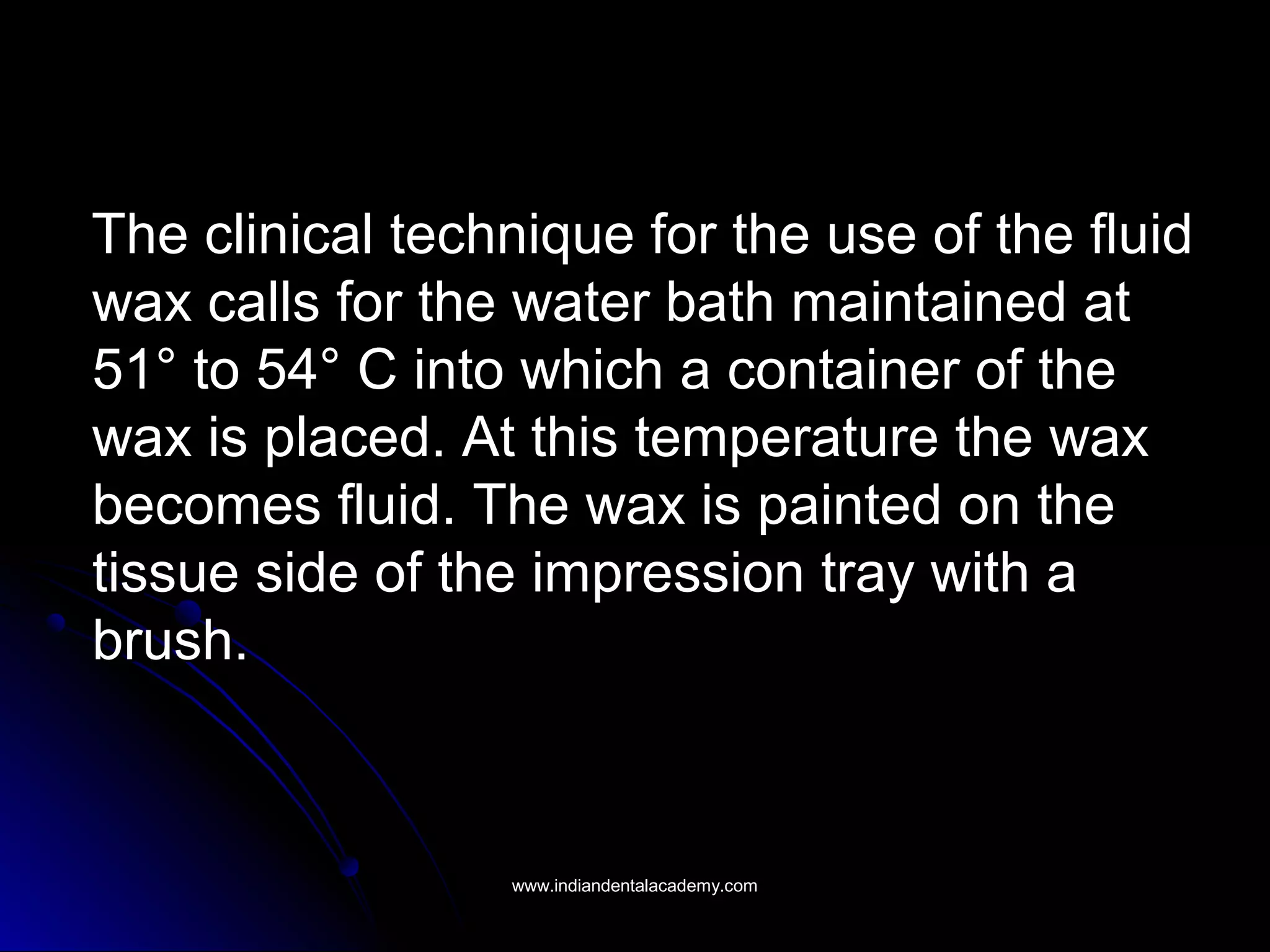 The clinical technique for the use of the fluidThe clinical technique for the use of the fluid
wax calls for the water bath maintained atwax calls for the water bath maintained at
51° to 54° C into which a container of the51° to 54° C into which a container of the
wax is placed. At this temperature the waxwax is placed. At this temperature the wax
becomes fluid. The wax is painted on thebecomes fluid. The wax is painted on the
tissue side of the impression tray with atissue side of the impression tray with a
brush.brush.
www.indiandentalacademy.comwww.indiandentalacademy.com
 