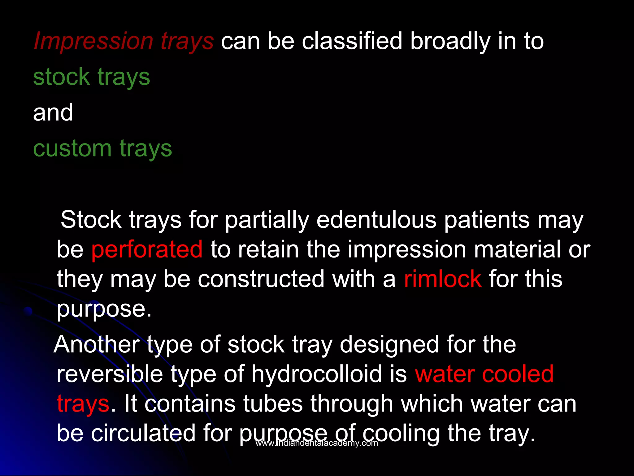 Impression trays can be classified broadly in to
stock trays
and
custom trays
Stock trays for partially edentulous patients may
be perforated to retain the impression material or
they may be constructed with a rimlock for this
purpose.
Another type of stock tray designed for the
reversible type of hydrocolloid is water cooled
trays. It contains tubes through which water can
be circulated for purpose of cooling the tray.www.indiandentalacademy.comwww.indiandentalacademy.com
 