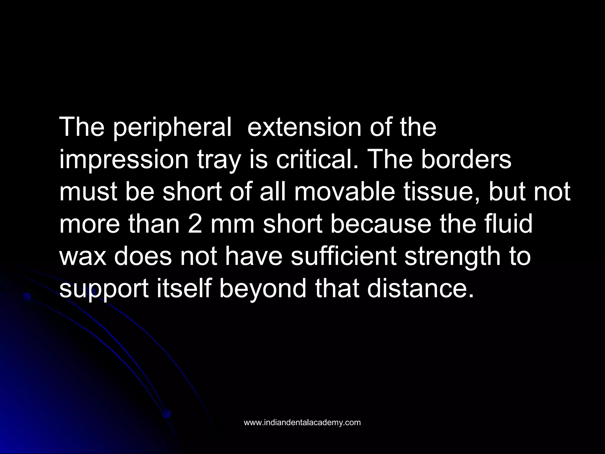 The peripheral extension of theThe peripheral extension of the
impression tray is critical. The bordersimpression tray is critical. The borders
must be short of all movable tissue, but notmust be short of all movable tissue, but not
more than 2 mm short because the fluidmore than 2 mm short because the fluid
wax does not have sufficient strength towax does not have sufficient strength to
support itself beyond that distance.support itself beyond that distance.
www.indiandentalacademy.comwww.indiandentalacademy.com
 