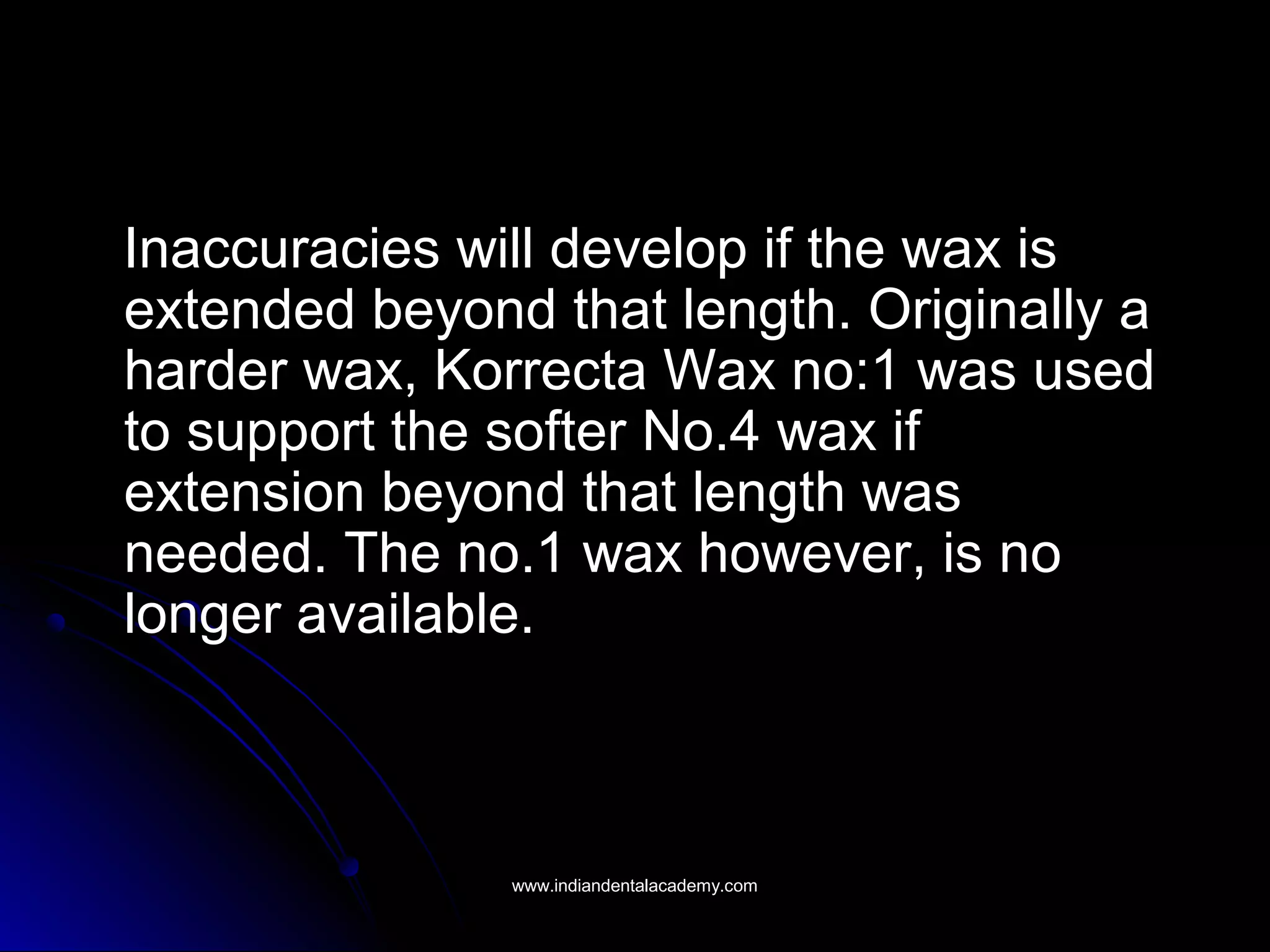 Inaccuracies will develop if the wax isInaccuracies will develop if the wax is
extended beyond that length. Originally aextended beyond that length. Originally a
harder wax, Korrecta Wax no:1 was usedharder wax, Korrecta Wax no:1 was used
to support the softer No.4 wax ifto support the softer No.4 wax if
extension beyond that length wasextension beyond that length was
needed. The no.1 wax however, is noneeded. The no.1 wax however, is no
longer available.longer available.
www.indiandentalacademy.comwww.indiandentalacademy.com
 