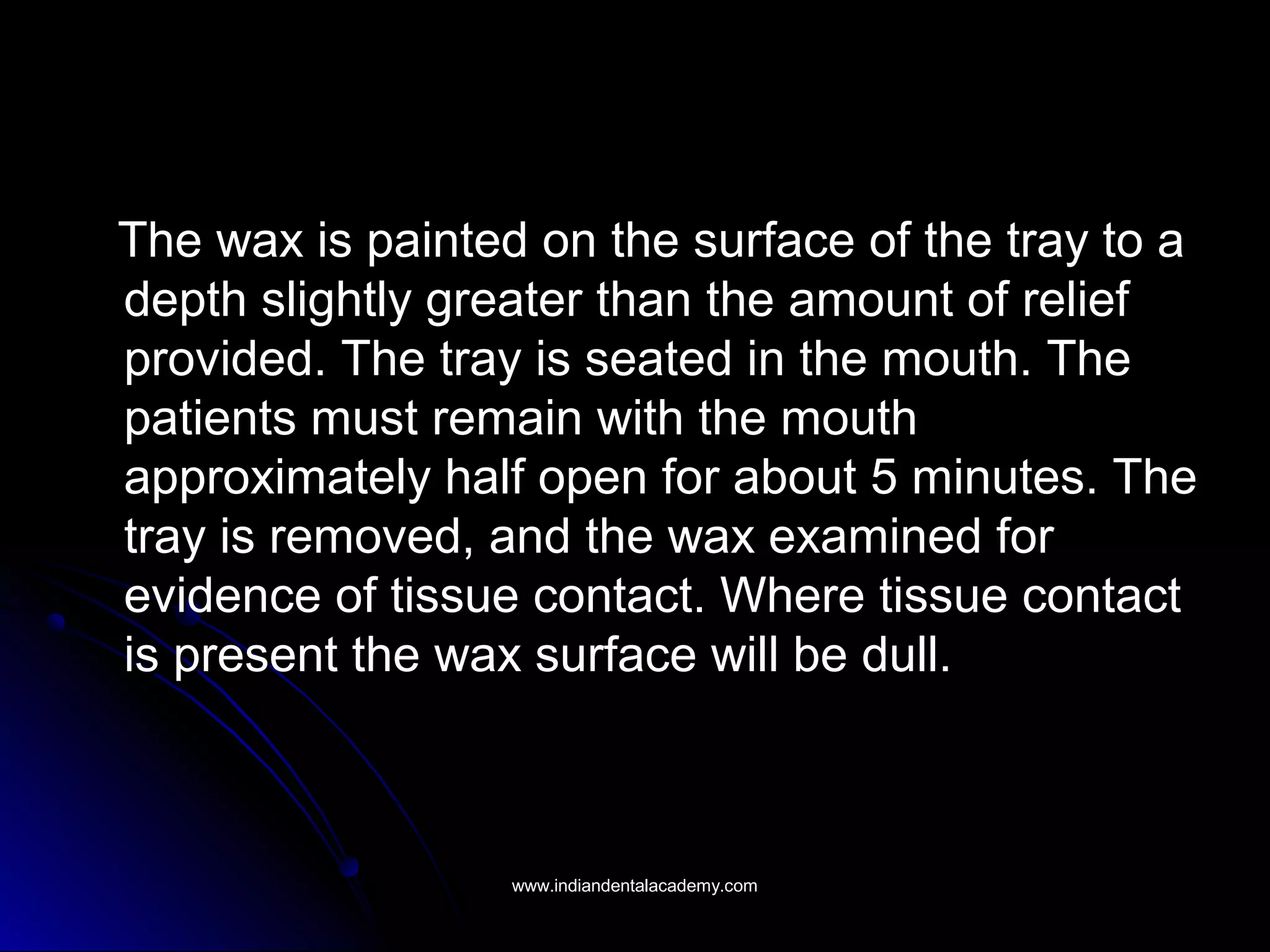 The wax is painted on the surface of the tray to aThe wax is painted on the surface of the tray to a
depth slightly greater than the amount of reliefdepth slightly greater than the amount of relief
provided. The tray is seated in the mouth. Theprovided. The tray is seated in the mouth. The
patients must remain with the mouthpatients must remain with the mouth
approximately half open for about 5 minutes. Theapproximately half open for about 5 minutes. The
tray is removed, and the wax examined fortray is removed, and the wax examined for
evidence of tissue contact. Where tissue contactevidence of tissue contact. Where tissue contact
is present the wax surface will be dull.is present the wax surface will be dull.
www.indiandentalacademy.comwww.indiandentalacademy.com
 