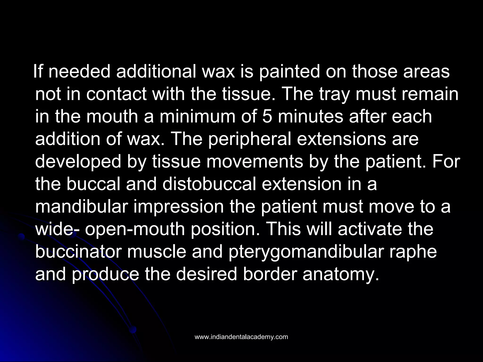 If needed additional wax is painted on those areasIf needed additional wax is painted on those areas
not in contact with the tissue. The tray must remainnot in contact with the tissue. The tray must remain
in the mouth a minimum of 5 minutes after eachin the mouth a minimum of 5 minutes after each
addition of wax. The peripheral extensions areaddition of wax. The peripheral extensions are
developed by tissue movements by the patient. Fordeveloped by tissue movements by the patient. For
the buccal and distobuccal extension in athe buccal and distobuccal extension in a
mandibular impression the patient must move to amandibular impression the patient must move to a
wide- open-mouth position. This will activate thewide- open-mouth position. This will activate the
buccinator muscle and pterygomandibular raphebuccinator muscle and pterygomandibular raphe
and produce the desired border anatomy.and produce the desired border anatomy.
www.indiandentalacademy.comwww.indiandentalacademy.com
 