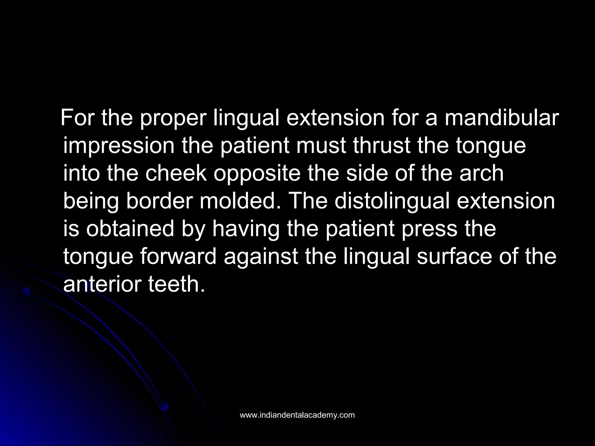 For the proper lingual extension for a mandibularFor the proper lingual extension for a mandibular
impression the patient must thrust the tongueimpression the patient must thrust the tongue
into the cheek opposite the side of the archinto the cheek opposite the side of the arch
being border molded. The distolingual extensionbeing border molded. The distolingual extension
is obtained by having the patient press theis obtained by having the patient press the
tongue forward against the lingual surface of thetongue forward against the lingual surface of the
anterior teeth.anterior teeth.
www.indiandentalacademy.comwww.indiandentalacademy.com
 
