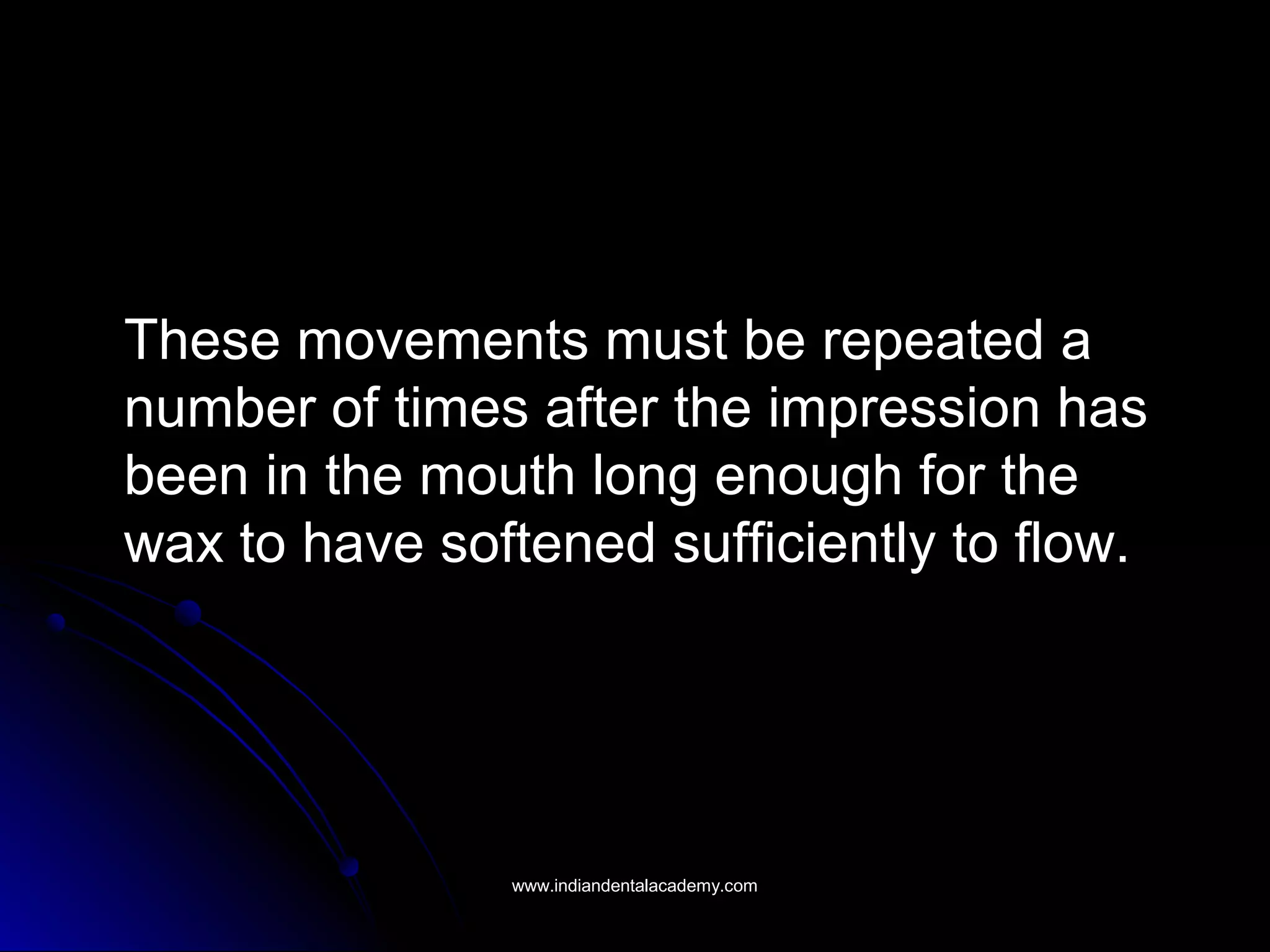 These movements must be repeated aThese movements must be repeated a
number of times after the impression hasnumber of times after the impression has
been in the mouth long enough for thebeen in the mouth long enough for the
wax to have softened sufficiently to flow.wax to have softened sufficiently to flow.
www.indiandentalacademy.comwww.indiandentalacademy.com
 