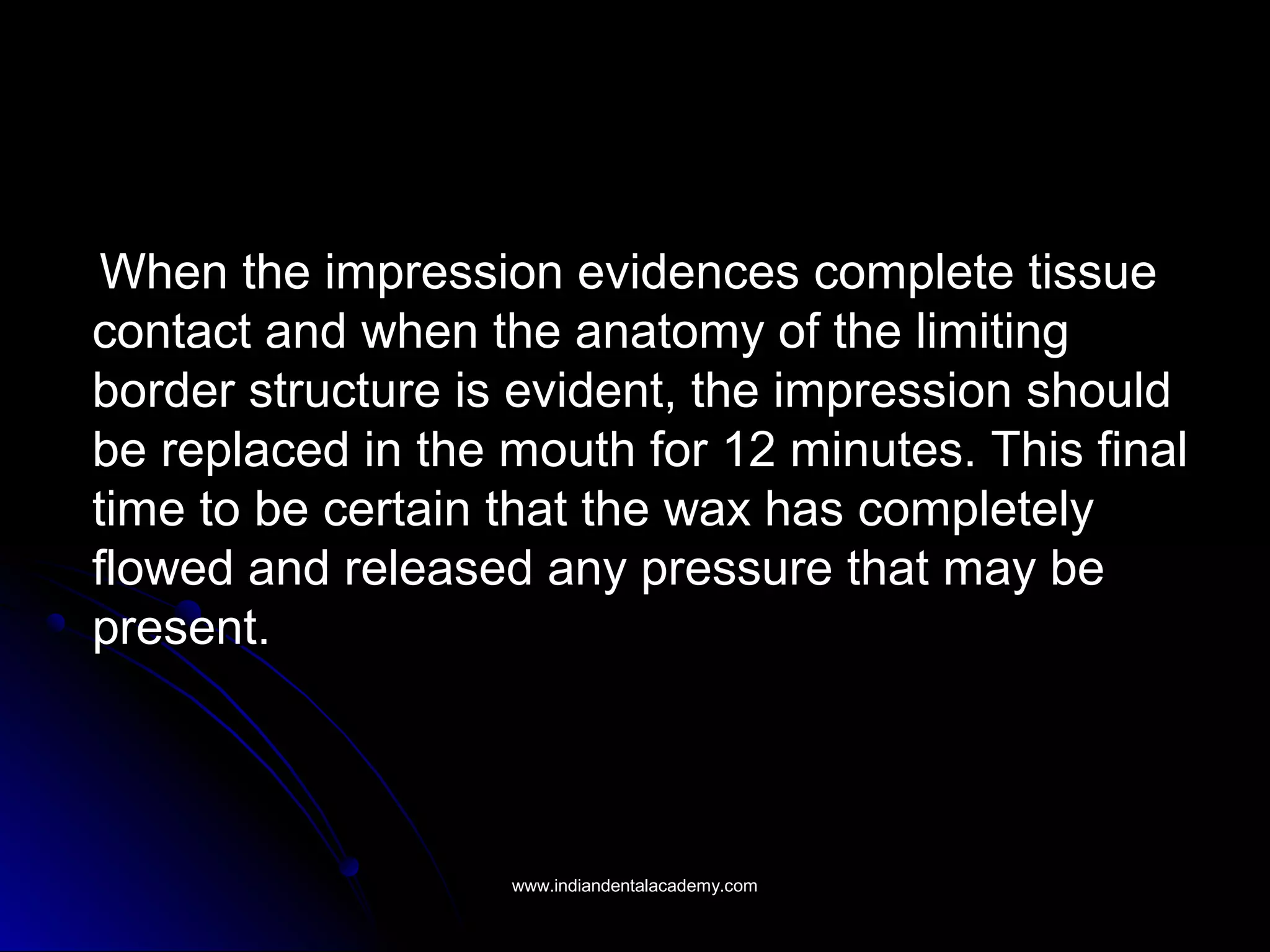 When the impression evidences complete tissueWhen the impression evidences complete tissue
contact and when the anatomy of the limitingcontact and when the anatomy of the limiting
border structure is evident, the impression shouldborder structure is evident, the impression should
be replaced in the mouth for 12 minutes. This finalbe replaced in the mouth for 12 minutes. This final
time to be certain that the wax has completelytime to be certain that the wax has completely
flowed and released any pressure that may beflowed and released any pressure that may be
present.present.
www.indiandentalacademy.comwww.indiandentalacademy.com
 