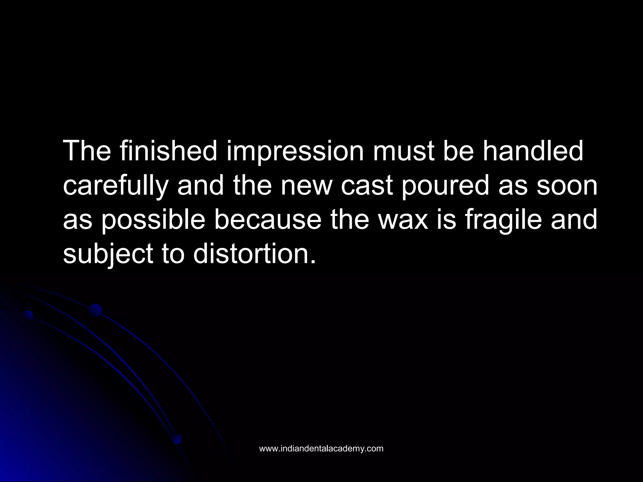The finished impression must be handledThe finished impression must be handled
carefully and the new cast poured as sooncarefully and the new cast poured as soon
as possible because the wax is fragile andas possible because the wax is fragile and
subject to distortion.subject to distortion.
www.indiandentalacademy.comwww.indiandentalacademy.com
 