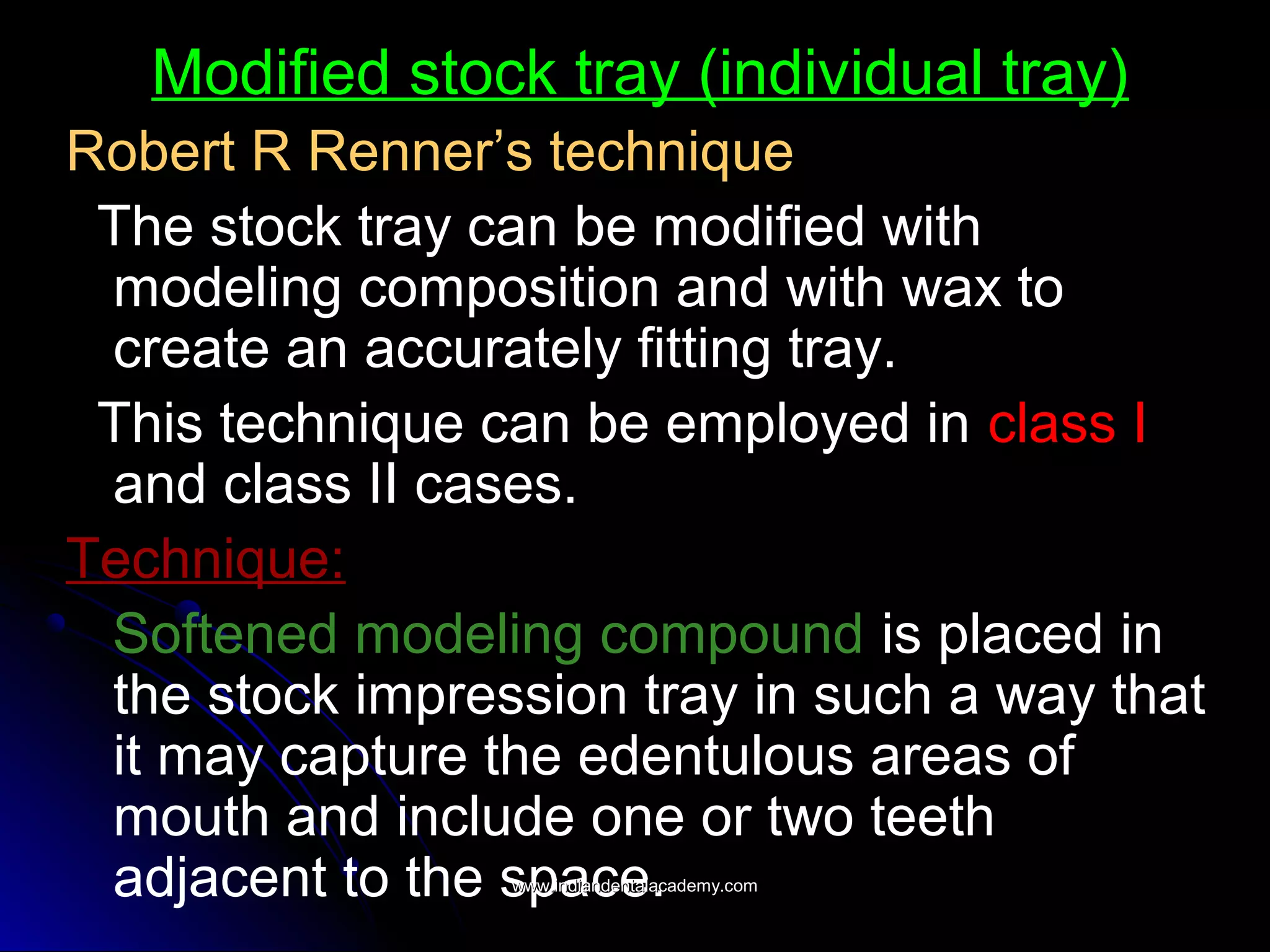 Modified stock tray (individual tray)
Robert R Renner’s technique
The stock tray can be modified with
modeling composition and with wax to
create an accurately fitting tray.
This technique can be employed in class I
and class II cases.
Technique:
Softened modeling compound is placed in
the stock impression tray in such a way that
it may capture the edentulous areas of
mouth and include one or two teeth
adjacent to the space.www.indiandentalacademy.comwww.indiandentalacademy.com
 