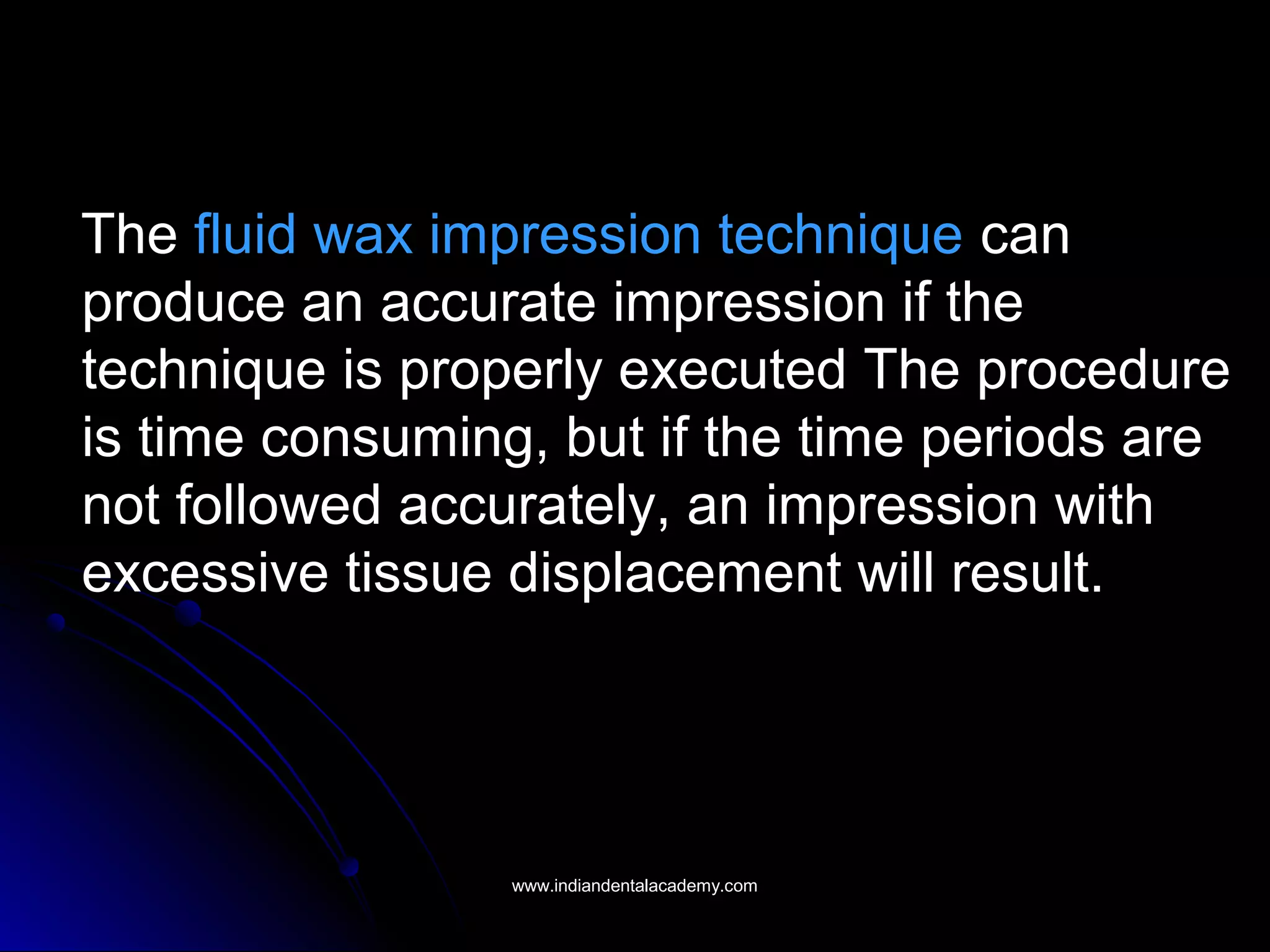 The fluid wax impression technique can
produce an accurate impression if the
technique is properly executed The procedure
is time consuming, but if the time periods are
not followed accurately, an impression with
excessive tissue displacement will result.
www.indiandentalacademy.comwww.indiandentalacademy.com
 