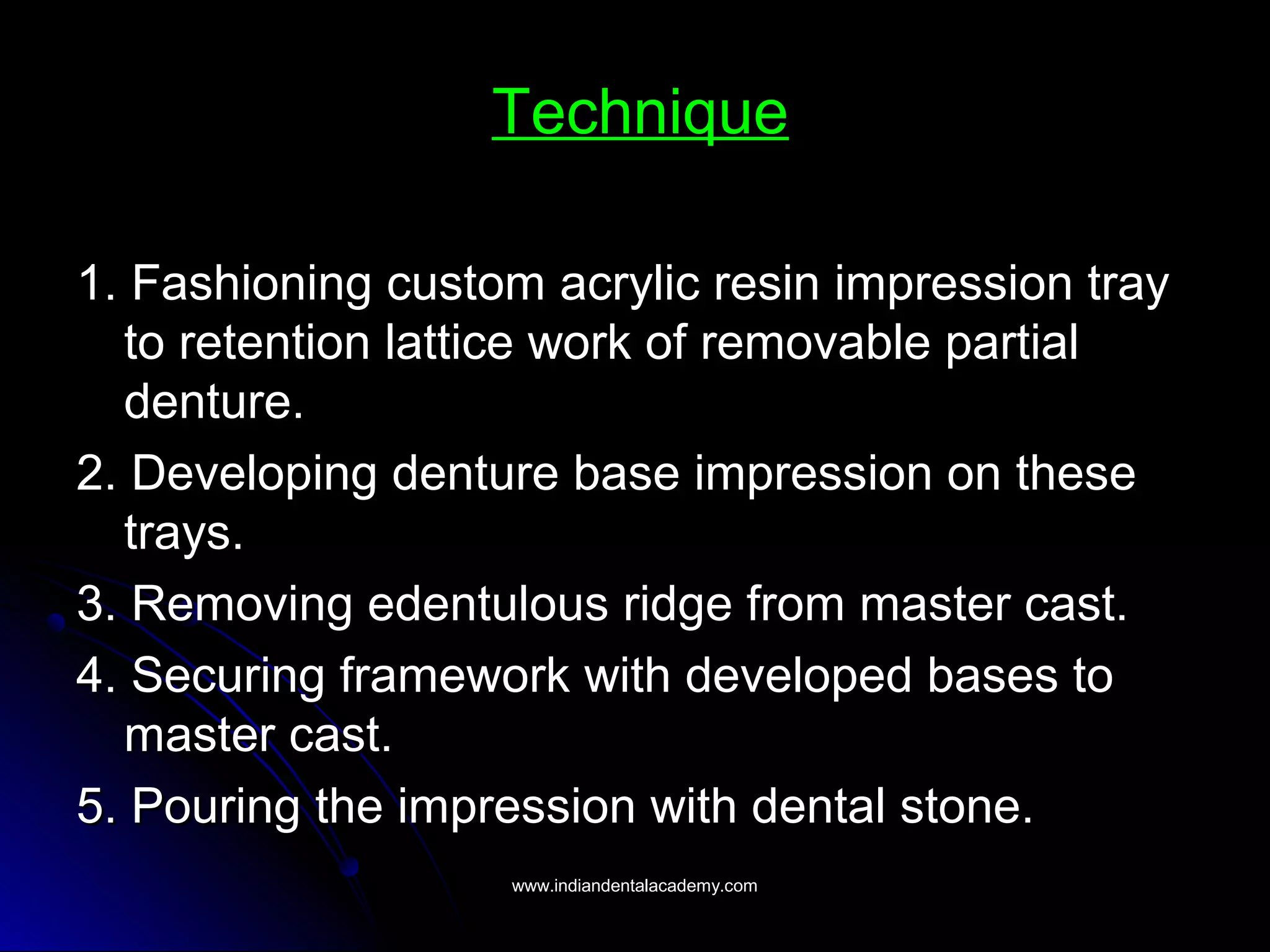 Technique
1. Fashioning custom acrylic resin impression tray1. Fashioning custom acrylic resin impression tray
to retention lattice work of removable partialto retention lattice work of removable partial
denture.denture.
2. Developing denture base impression on these2. Developing denture base impression on these
trays.trays.
3. Removing edentulous ridge from master cast.3. Removing edentulous ridge from master cast.
4. Securing framework with developed bases to4. Securing framework with developed bases to
master cast.master cast.
5. Pouring the impression with dental stone.5. Pouring the impression with dental stone.
www.indiandentalacademy.comwww.indiandentalacademy.com
 