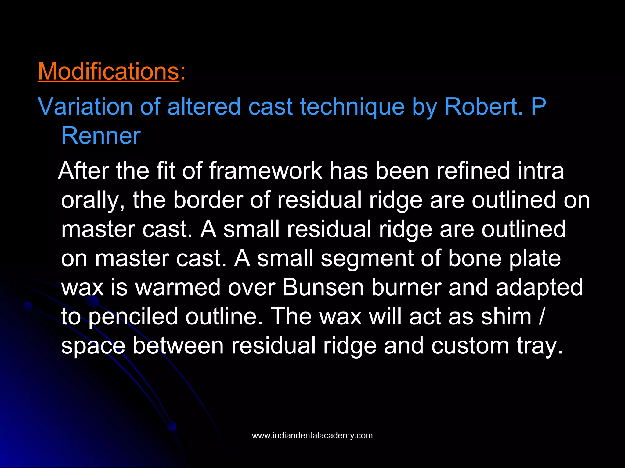 Modifications:
Variation of altered cast technique by Robert. P
Renner
After the fit of framework has been refined intra
orally, the border of residual ridge are outlined on
master cast. A small residual ridge are outlined
on master cast. A small segment of bone plate
wax is warmed over Bunsen burner and adapted
to penciled outline. The wax will act as shim /
space between residual ridge and custom tray.
www.indiandentalacademy.comwww.indiandentalacademy.com
 