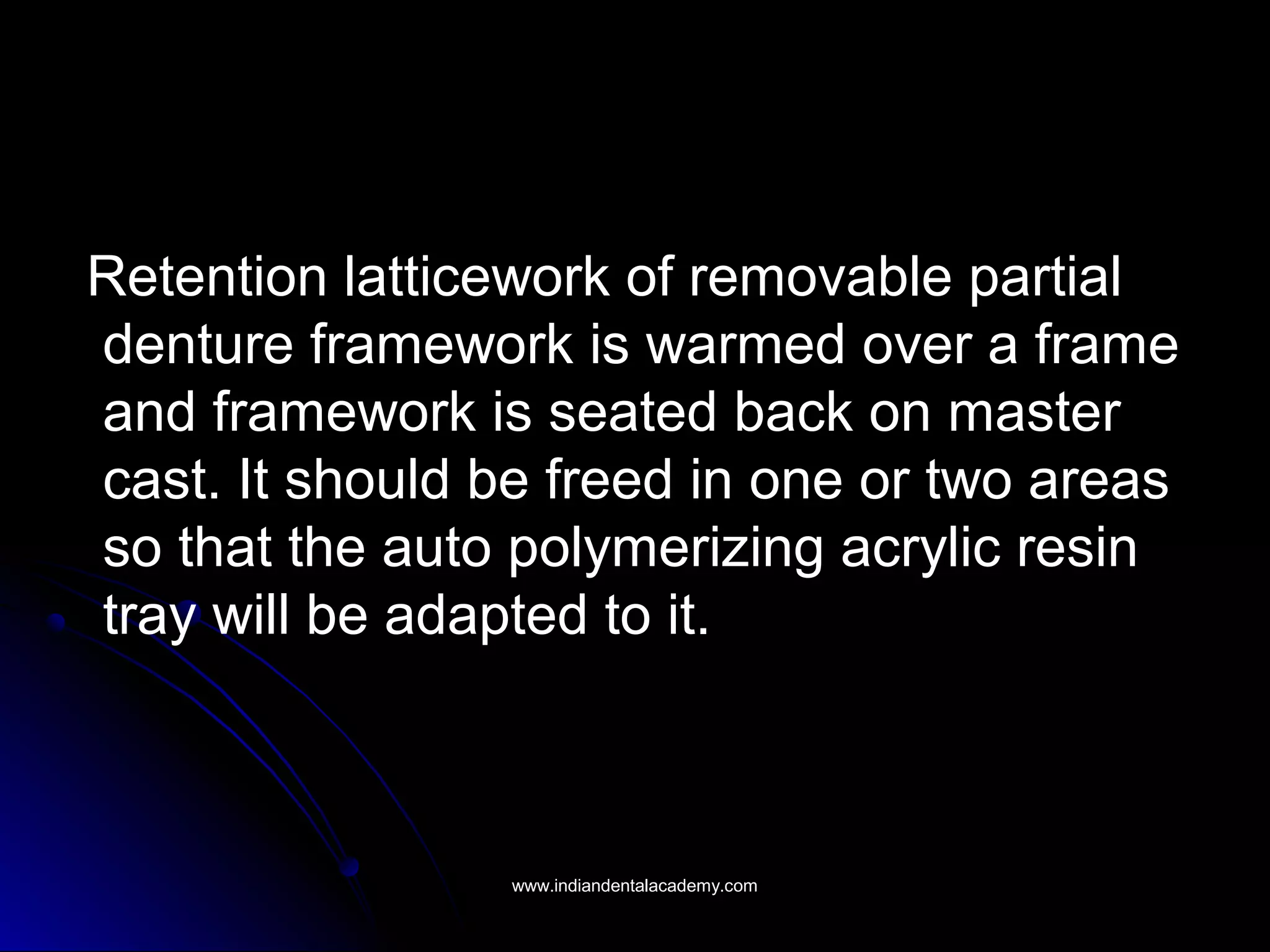 Retention latticework of removable partial
denture framework is warmed over a frame
and framework is seated back on master
cast. It should be freed in one or two areas
so that the auto polymerizing acrylic resin
tray will be adapted to it.
www.indiandentalacademy.comwww.indiandentalacademy.com
 