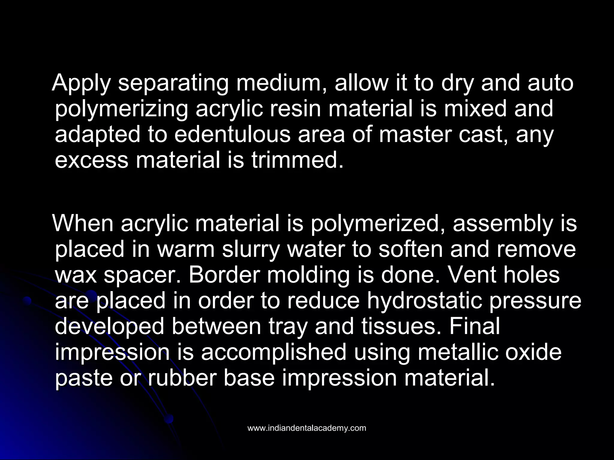 Apply separating medium, allow it to dry and autodry and auto
polymerizing acrylic resin material is mixed andpolymerizing acrylic resin material is mixed and
adapted to edentulous area of master cast, anyadapted to edentulous area of master cast, any
excess material is trimmed.excess material is trimmed.
When acrylic material is polymerized, assembly isWhen acrylic material is polymerized, assembly is
placed in warm slurry water to soften and removeplaced in warm slurry water to soften and remove
wax spacer. Border molding is done. Vent holeswax spacer. Border molding is done. Vent holes
are placed in order to reduce hydrostatic pressureare placed in order to reduce hydrostatic pressure
developed between tray and tissues. Finaldeveloped between tray and tissues. Final
impression is accomplished using metallic oxideimpression is accomplished using metallic oxide
paste or rubber base impression material.paste or rubber base impression material.
www.indiandentalacademy.comwww.indiandentalacademy.com
 