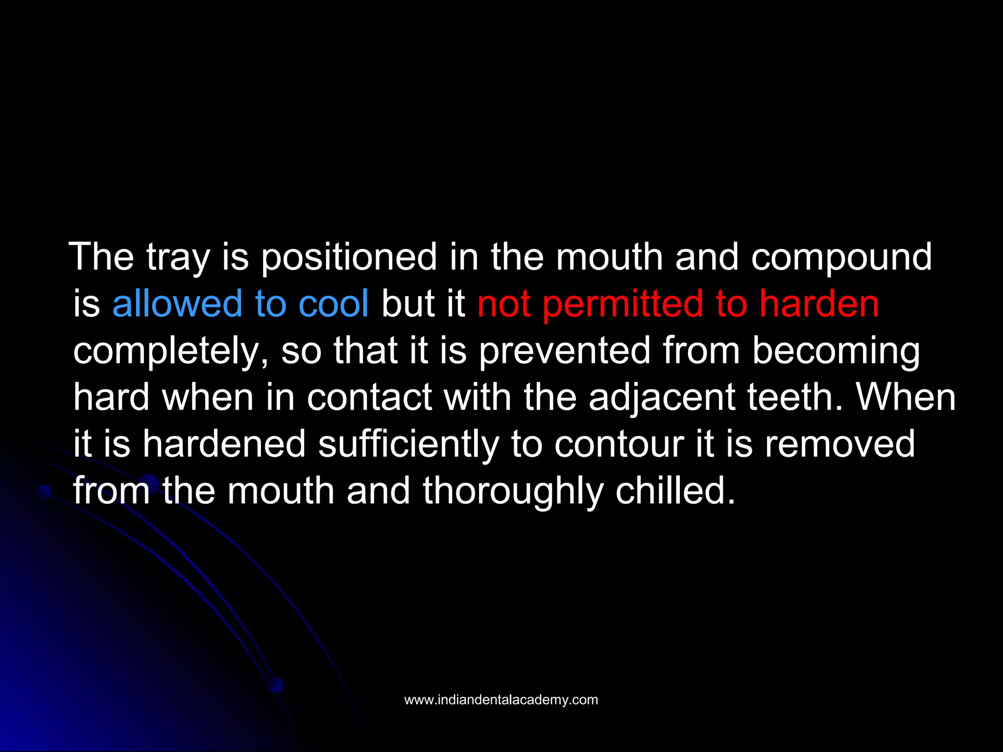 The tray is positioned in the mouth and compound
is allowed to cool but it not permitted to harden
completely, so that it is prevented from becoming
hard when in contact with the adjacent teeth. When
it is hardened sufficiently to contour it is removed
from the mouth and thoroughly chilled.
www.indiandentalacademy.comwww.indiandentalacademy.com
 