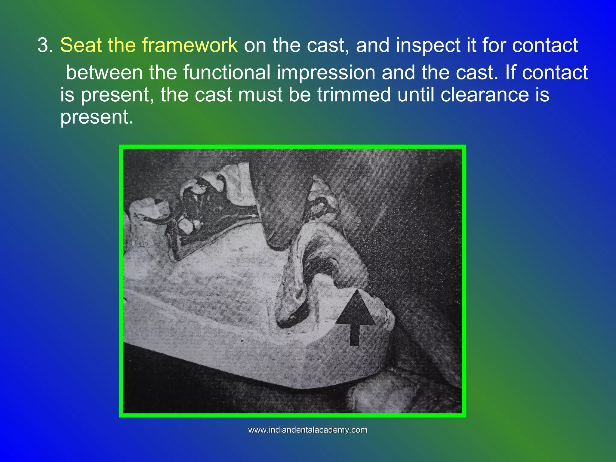 3. Seat the framework on the cast, and inspect it for contact
between the functional impression and the cast. If contact
is present, the cast must be trimmed until clearance is
present.
www.indiandentalacademy.comwww.indiandentalacademy.com
 