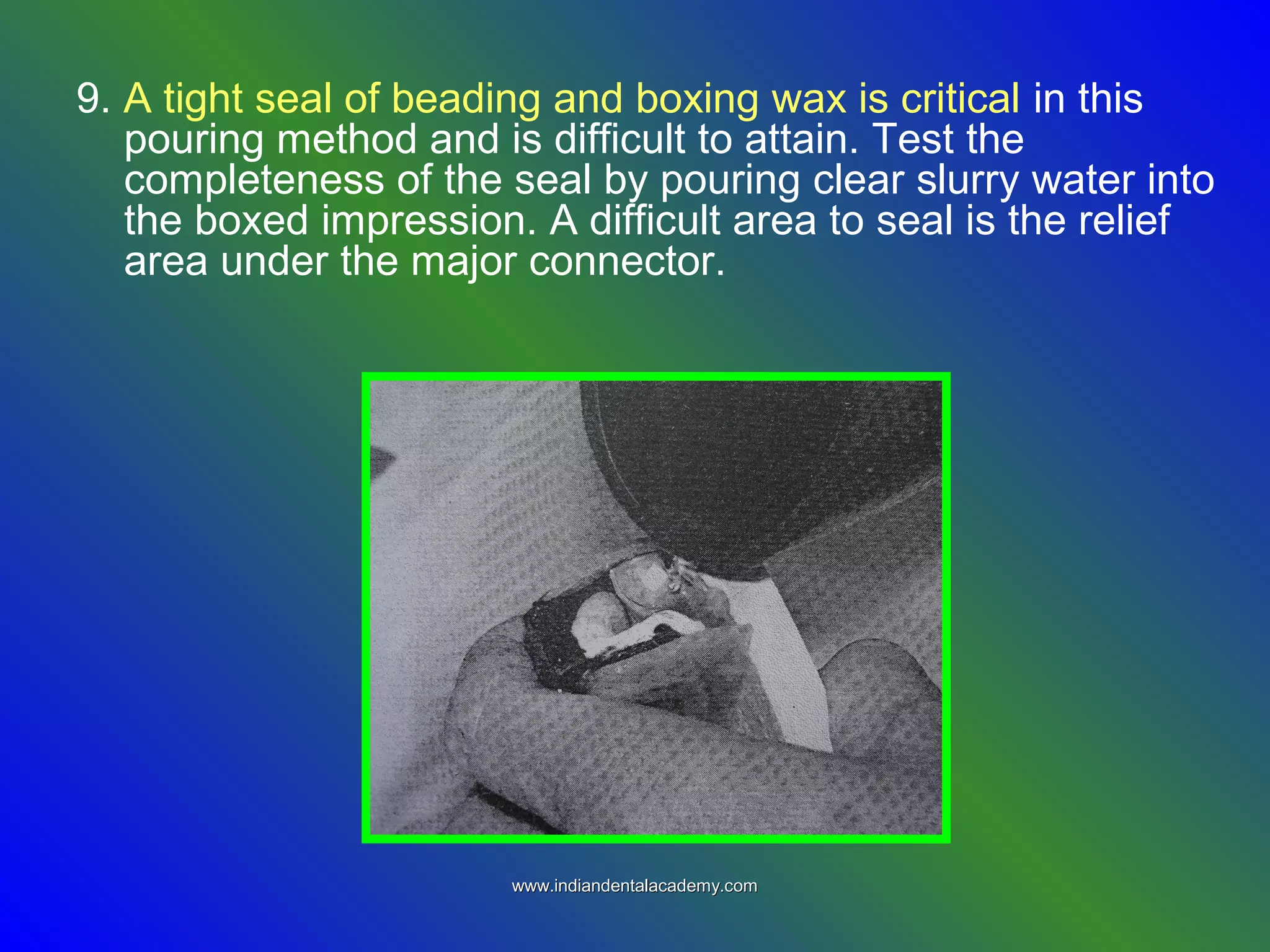 9. A tight seal of beading and boxing wax is critical in this
pouring method and is difficult to attain. Test the
completeness of the seal by pouring clear slurry water into
the boxed impression. A difficult area to seal is the relief
area under the major connector.
www.indiandentalacademy.comwww.indiandentalacademy.com
 