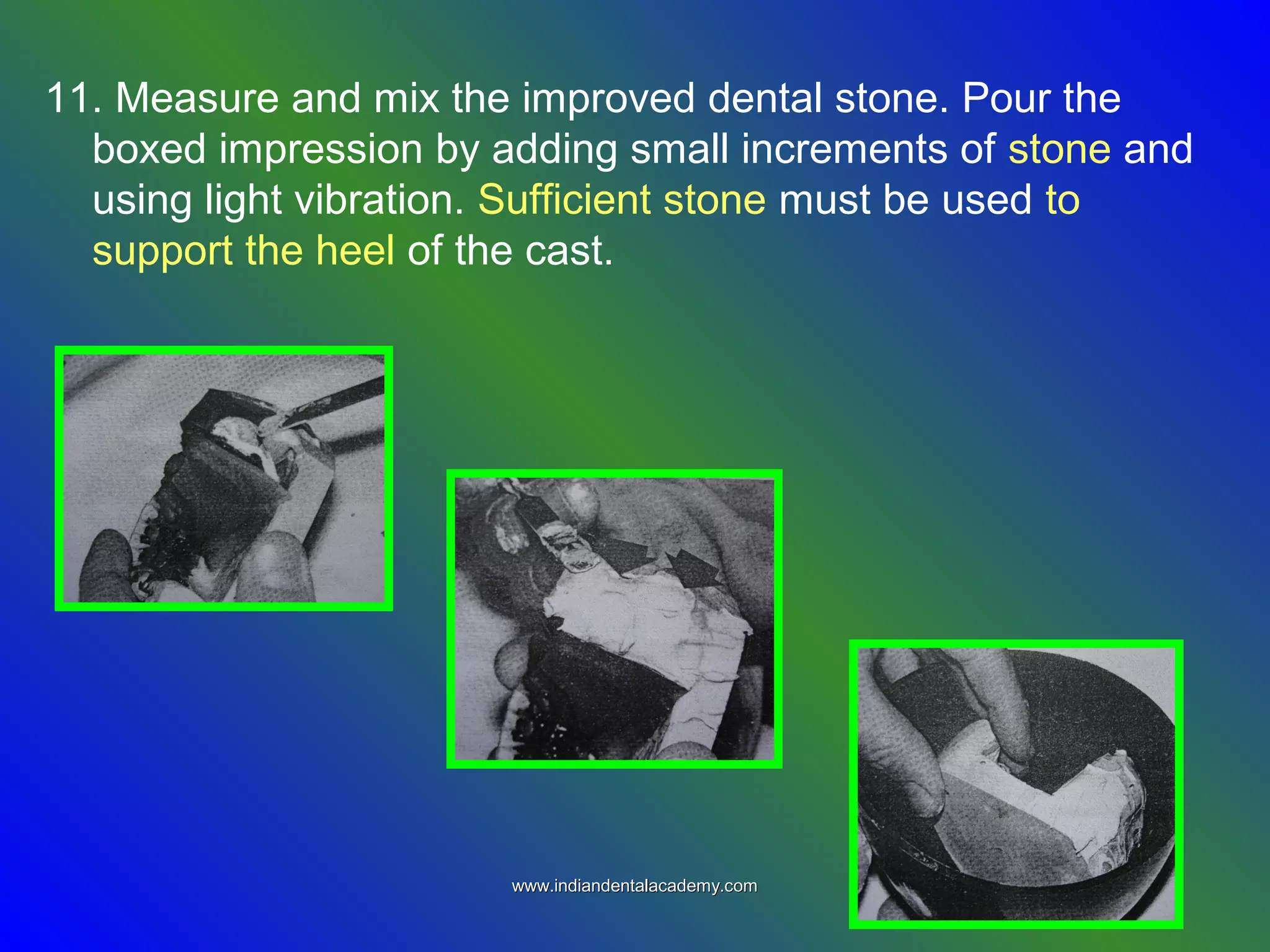 11. Measure and mix the improved dental stone. Pour the
boxed impression by adding small increments of stone and
using light vibration. Sufficient stone must be used to
support the heel of the cast.
www.indiandentalacademy.comwww.indiandentalacademy.com
 