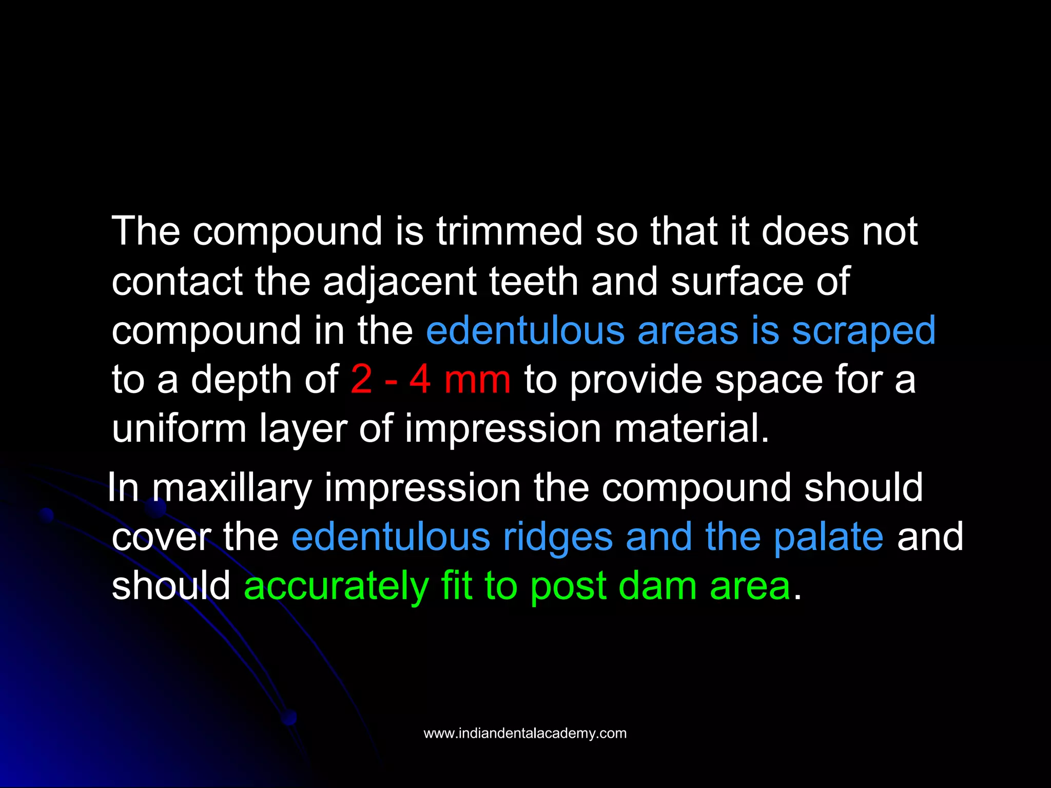 The compound is trimmed so that it does not
contact the adjacent teeth and surface of
compound in the edentulous areas is scraped
to a depth of 2 - 4 mm to provide space for a
uniform layer of impression material.
In maxillary impression the compound should
cover the edentulous ridges and the palate and
should accurately fit to post dam area.
www.indiandentalacademy.comwww.indiandentalacademy.com
 