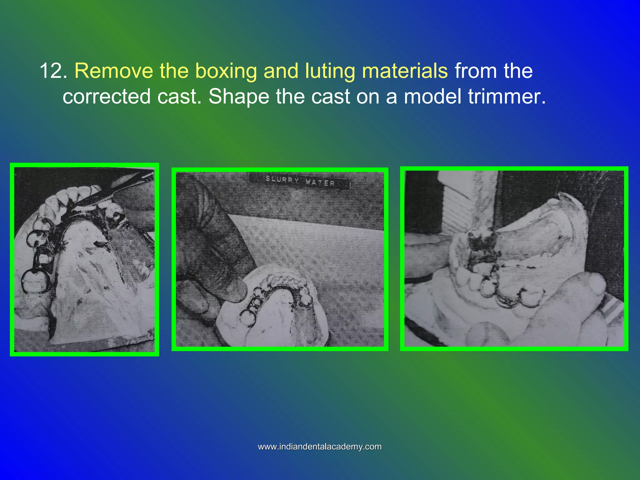 12. Remove the boxing and luting materials from the
corrected cast. Shape the cast on a model trimmer.
www.indiandentalacademy.comwww.indiandentalacademy.com
 