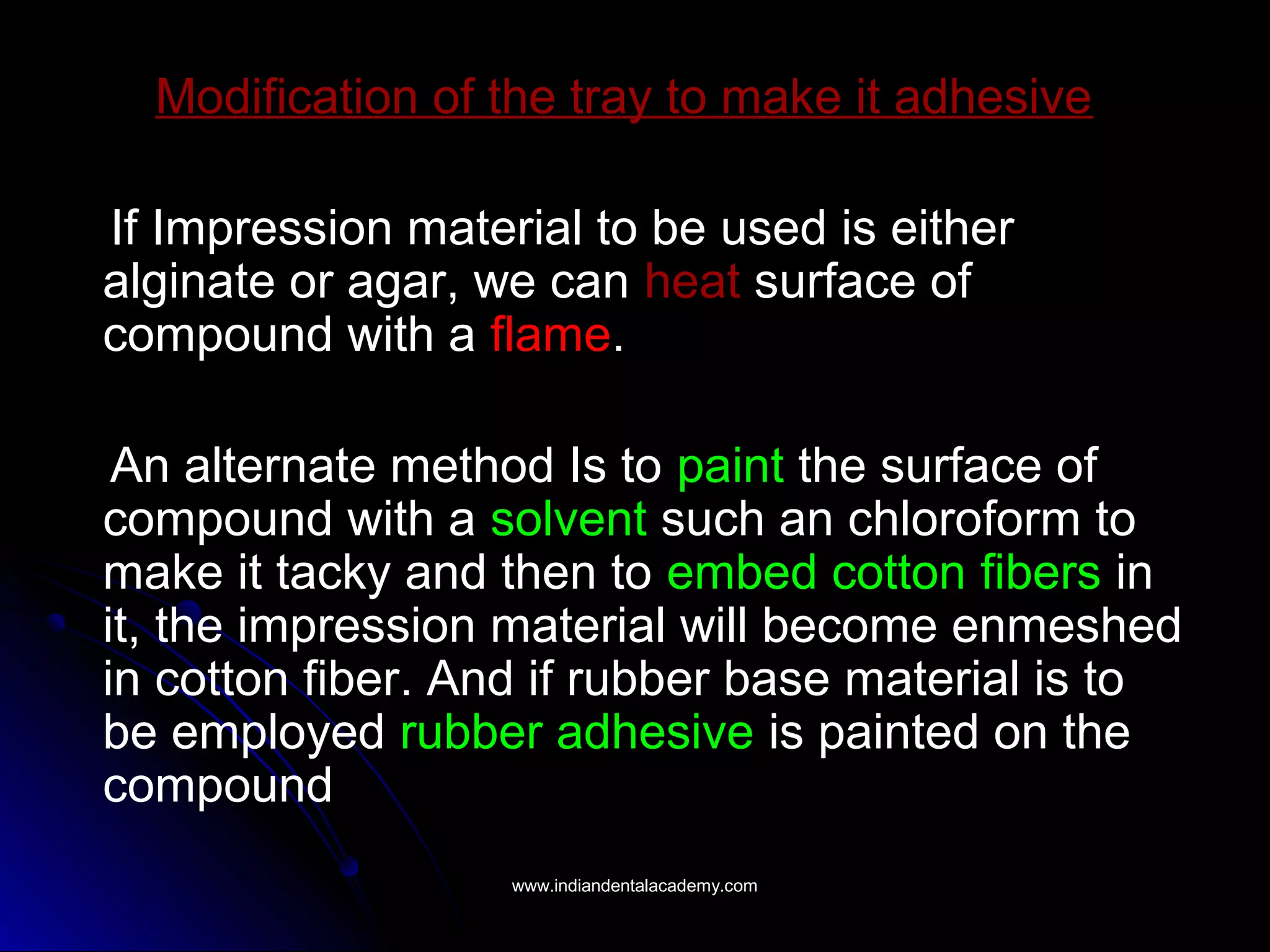 Modification of the tray to make it adhesive
If Impression material to be used is either
alginate or agar, we can heat surface of
compound with a flame.
An alternate method Is to paint the surface of
compound with a solvent such an chloroform to
make it tacky and then to embed cotton fibers in
it, the impression material will become enmeshed
in cotton fiber. And if rubber base material is to
be employed rubber adhesive is painted on the
compound
www.indiandentalacademy.comwww.indiandentalacademy.com
 