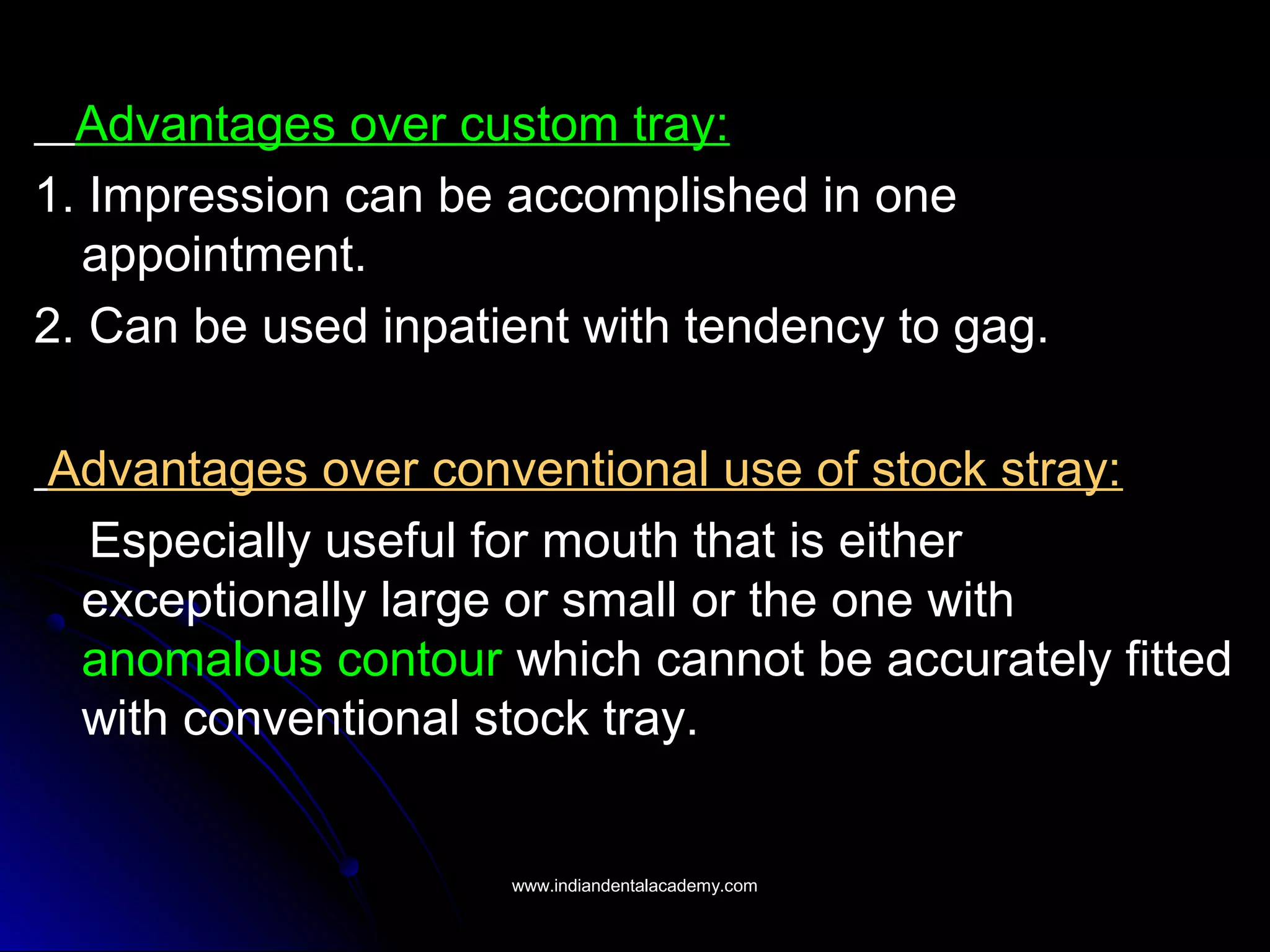 Advantages over custom tray:
1. Impression can be accomplished in one
appointment.
2. Can be used inpatient with tendency to gag.
Advantages over conventional use of stock stray:
Especially useful for mouth that is either
exceptionally large or small or the one with
anomalous contour which cannot be accurately fitted
with conventional stock tray.
www.indiandentalacademy.comwww.indiandentalacademy.com
 
