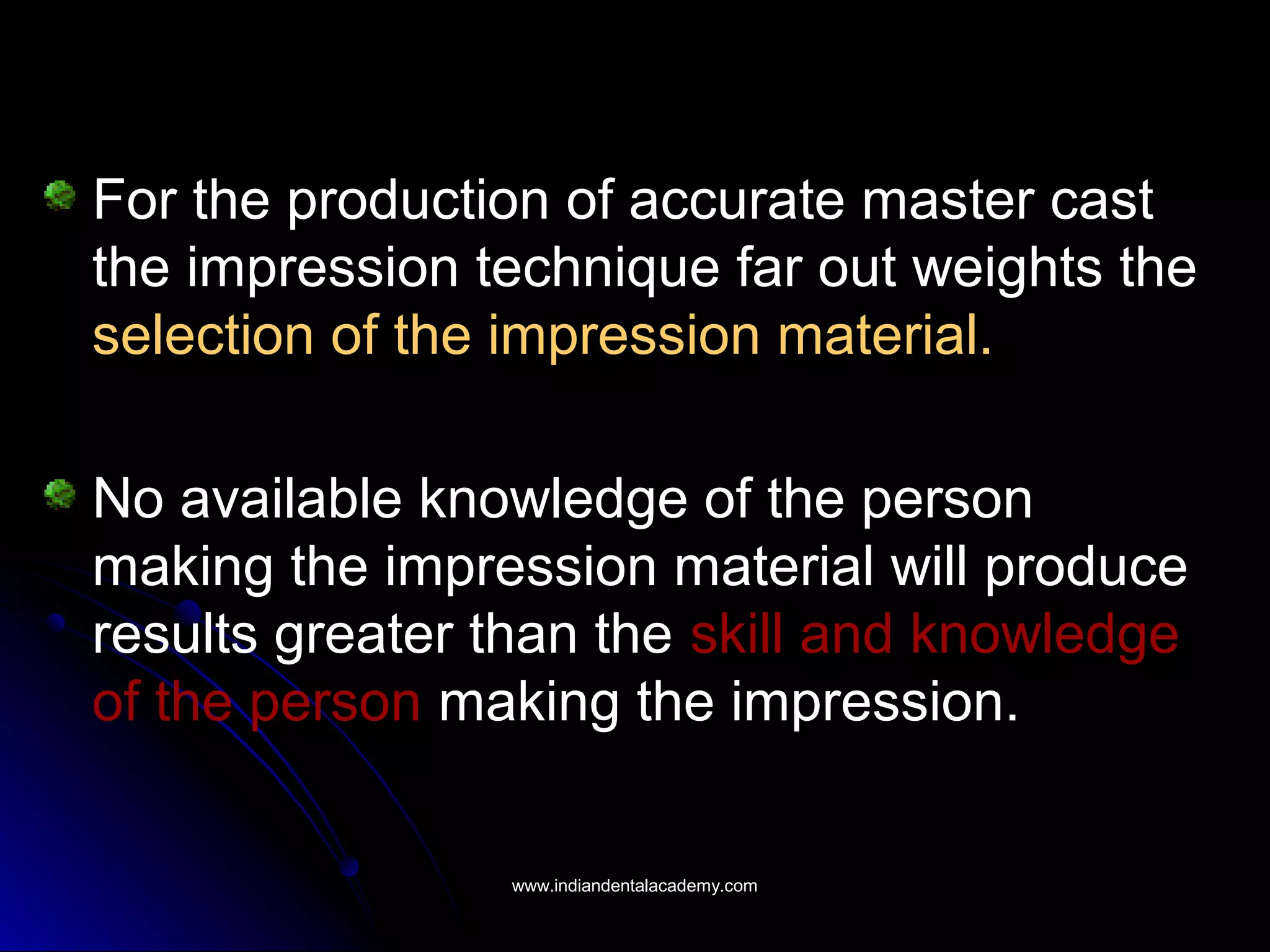 For the production of accurate master cast
the impression technique far out weights the
selection of the impression material.
No available knowledge of the person
making the impression material will produce
results greater than the skill and knowledge
of the person making the impression.
www.indiandentalacademy.comwww.indiandentalacademy.com
 