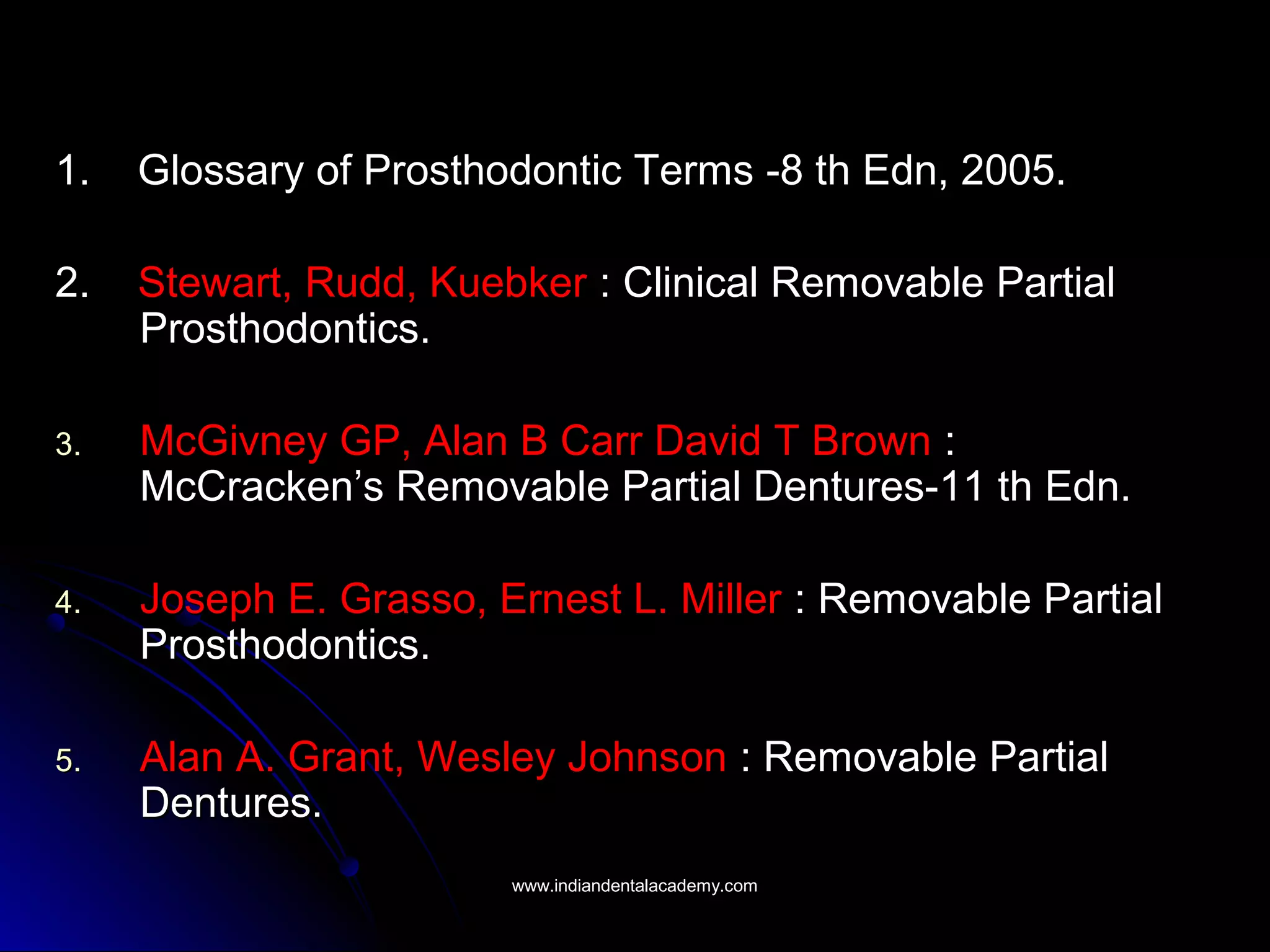 1. Glossary of Prosthodontic Terms -8 th Edn, 2005.1. Glossary of Prosthodontic Terms -8 th Edn, 2005.
2.2. Stewart, Rudd, KuebkerStewart, Rudd, Kuebker : Clinical Removable Partial: Clinical Removable Partial
Prosthodontics.Prosthodontics.
3.3. McGivney GP, Alan B Carr David T BrownMcGivney GP, Alan B Carr David T Brown ::
McCracken’s Removable Partial Dentures-11 th Edn.McCracken’s Removable Partial Dentures-11 th Edn.
4.4. Joseph E. Grasso, Ernest L. MillerJoseph E. Grasso, Ernest L. Miller : Removable Partial: Removable Partial
Prosthodontics.Prosthodontics.
5.5. Alan A. Grant, Wesley JohnsonAlan A. Grant, Wesley Johnson : Removable Partial: Removable Partial
Dentures.Dentures.
www.indiandentalacademy.comwww.indiandentalacademy.com
 