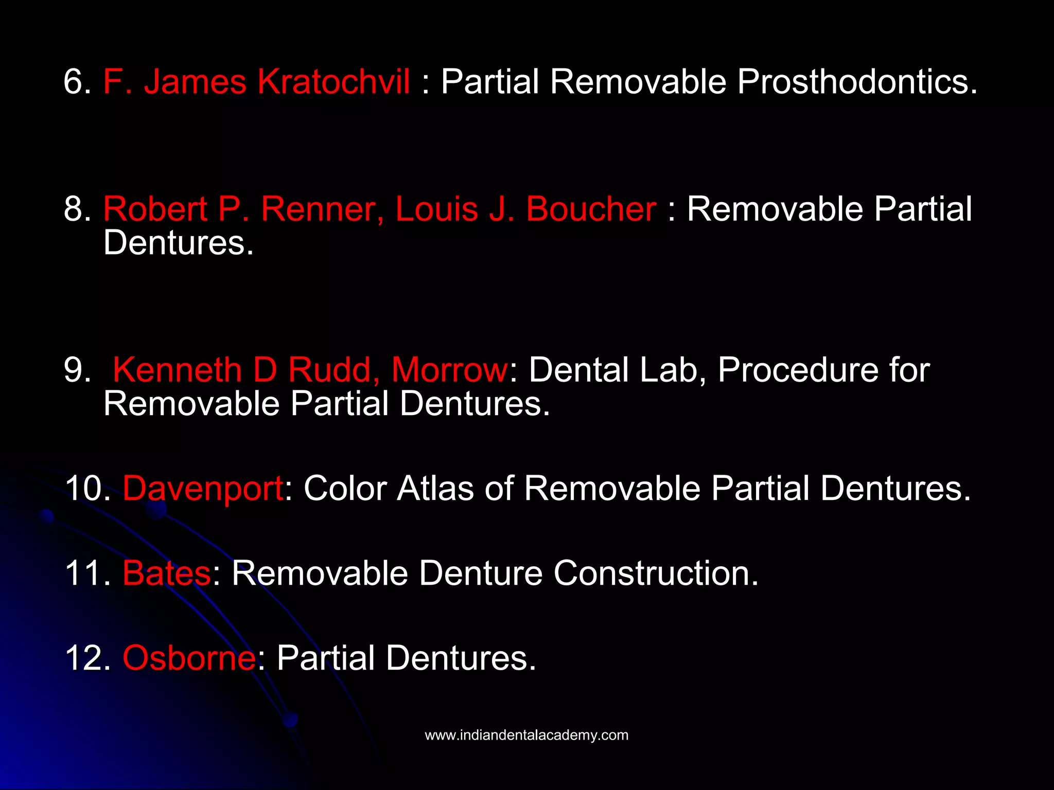 6.6. F. James KratochvilF. James Kratochvil : Partial Removable Prosthodontics.: Partial Removable Prosthodontics.
8.8. Robert P. Renner, Louis J. BoucherRobert P. Renner, Louis J. Boucher : Removable Partial: Removable Partial
Dentures.Dentures.
9.9. Kenneth D Rudd, MorrowKenneth D Rudd, Morrow: Dental Lab, Procedure for: Dental Lab, Procedure for
Removable Partial Dentures.Removable Partial Dentures.
10.10. DavenportDavenport: Color Atlas of Removable Partial Dentures.: Color Atlas of Removable Partial Dentures.
11.11. BatesBates: Removable Denture Construction.: Removable Denture Construction.
12.12. OsborneOsborne: Partial Dentures.: Partial Dentures.
www.indiandentalacademy.comwww.indiandentalacademy.com
 