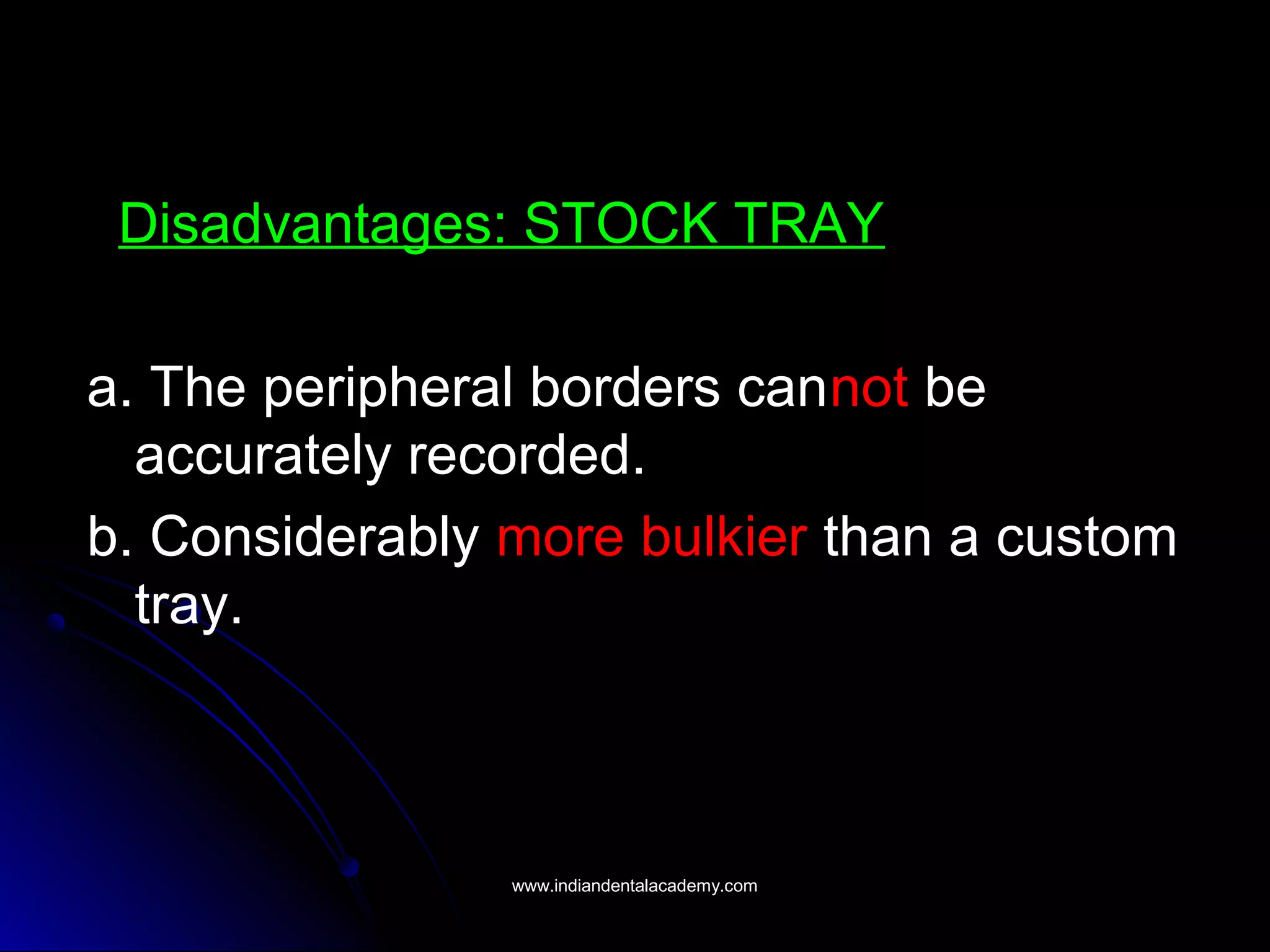 Disadvantages: STOCK TRAY
a. The peripheral borders cannot be
accurately recorded.
b. Considerably more bulkier than a custom
tray.
www.indiandentalacademy.comwww.indiandentalacademy.com
 