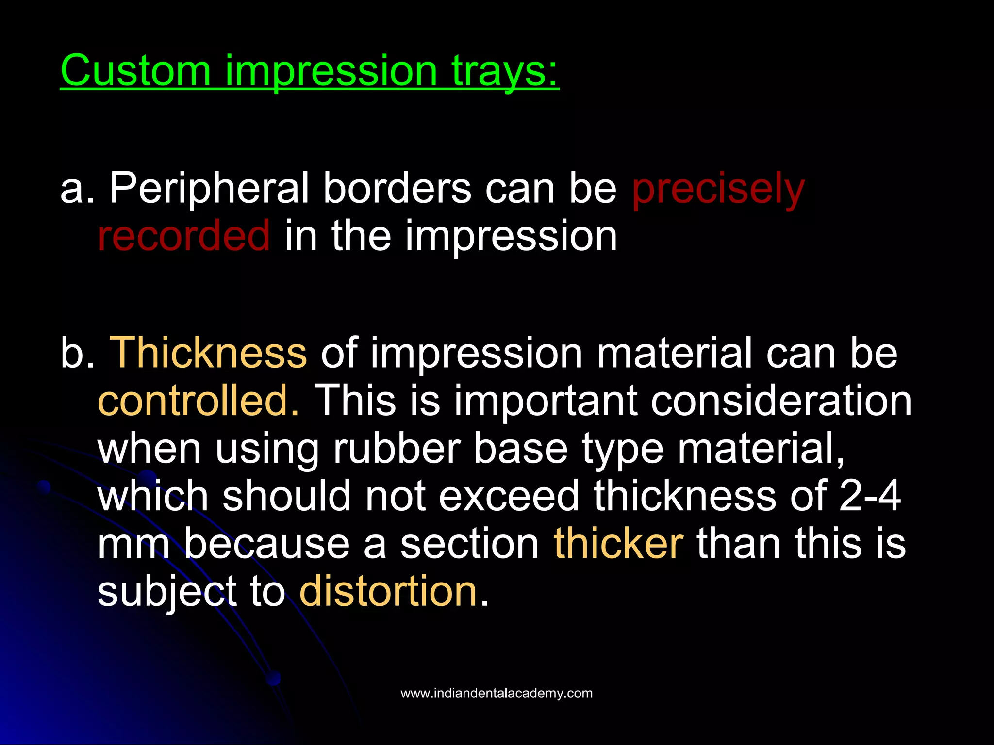Custom impression trays:
a. Peripheral borders can be precisely
recorded in the impression
b. Thickness of impression material can be
controlled. This is important consideration
when using rubber base type material,
which should not exceed thickness of 2-4
mm because a section thicker than this is
subject to distortion.
www.indiandentalacademy.comwww.indiandentalacademy.com
 
