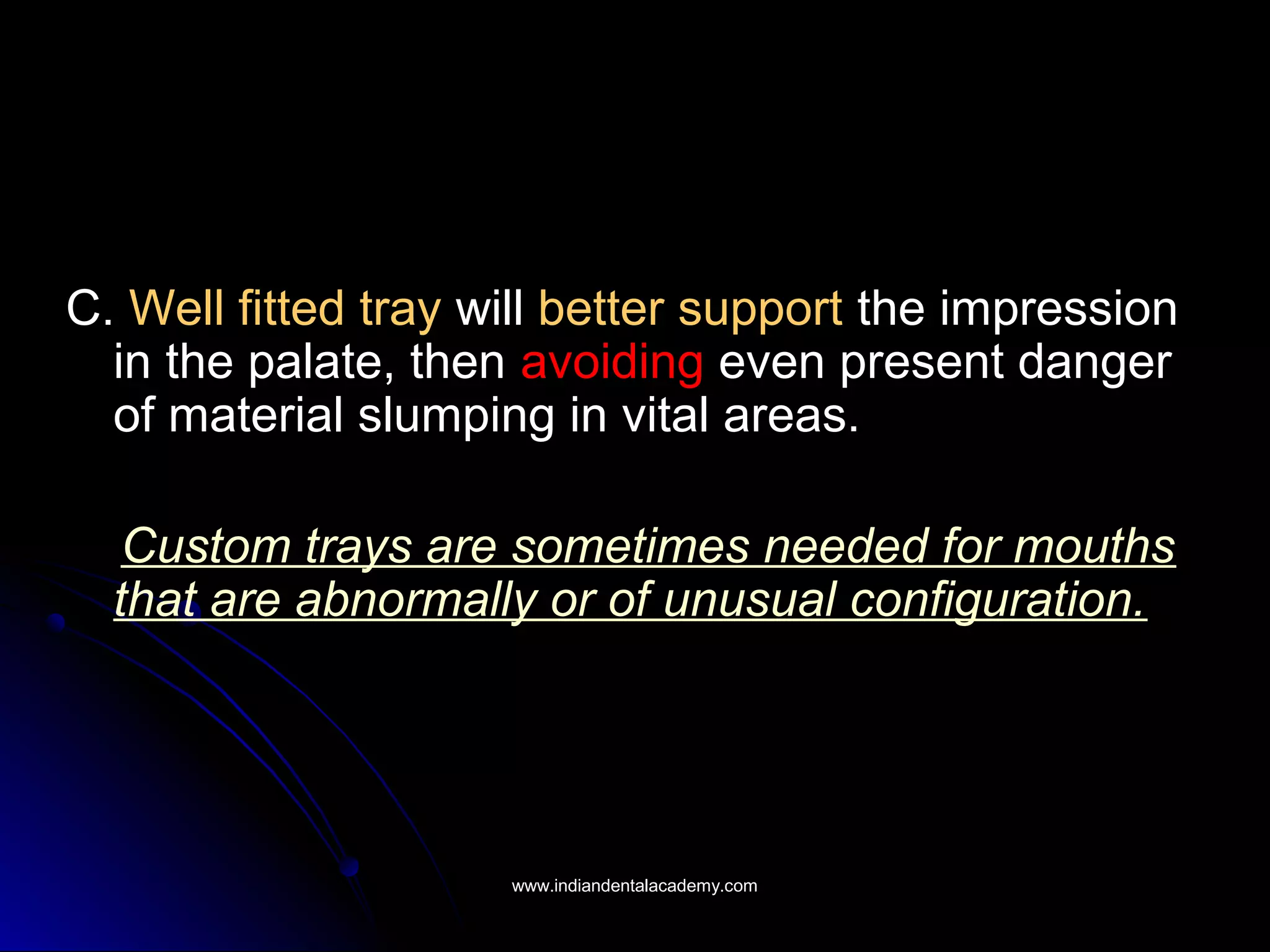 C. Well fitted tray will better support the impression
in the palate, then avoiding even present danger
of material slumping in vital areas.
Custom trays are sometimes needed for mouths
that are abnormally or of unusual configuration.
www.indiandentalacademy.comwww.indiandentalacademy.com
 