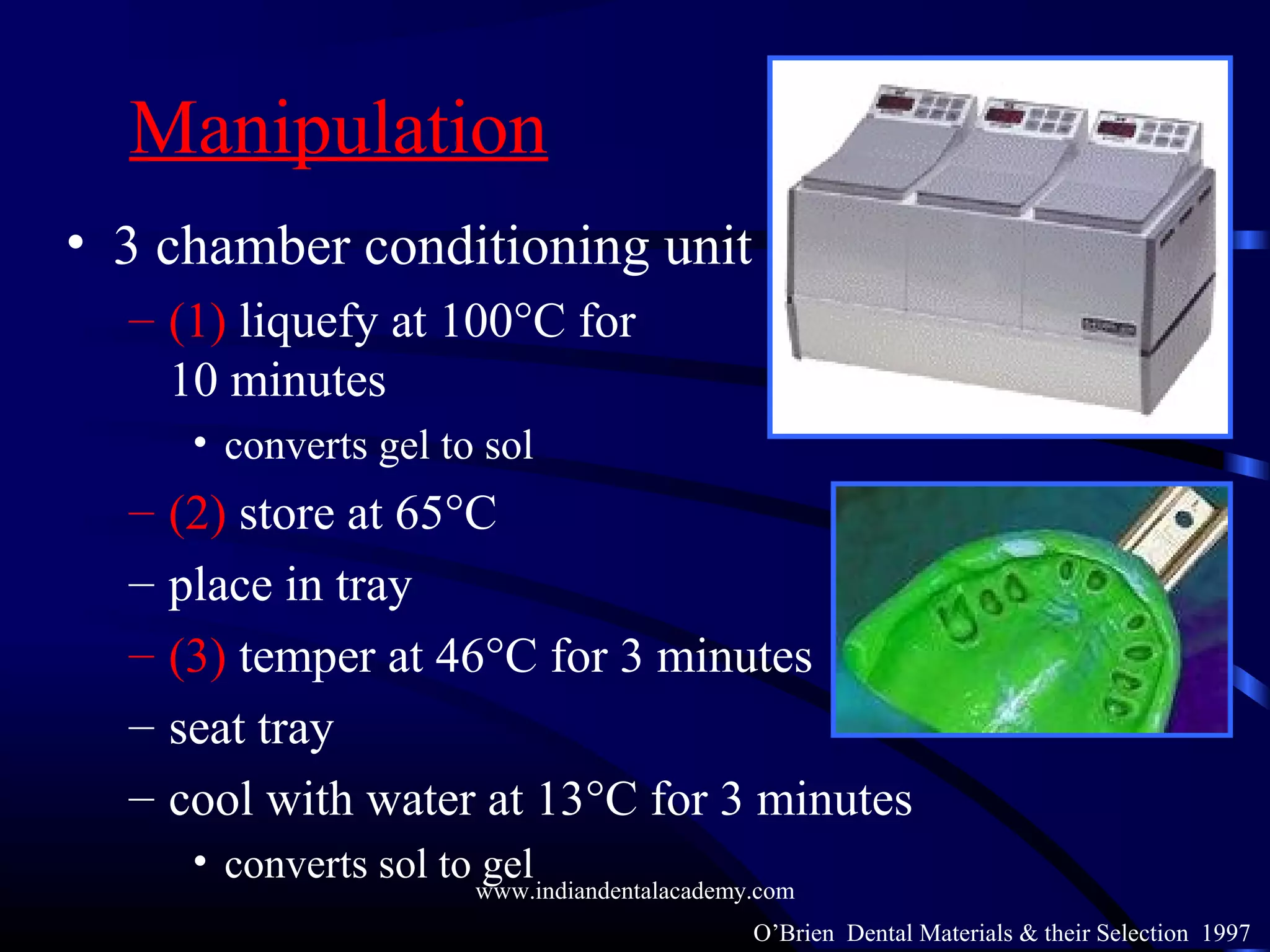Manipulation
• 3 chamber conditioning unit
– (1) liquefy at 100°C for
10 minutes
• converts gel to sol
– (2) store at 65°C
– place in tray
– (3) temper at 46°C for 3 minutes
– seat tray
– cool with water at 13°C for 3 minutes
• converts sol to gel
O’Brien Dental Materials & their Selection 1997
www.indiandentalacademy.com
 