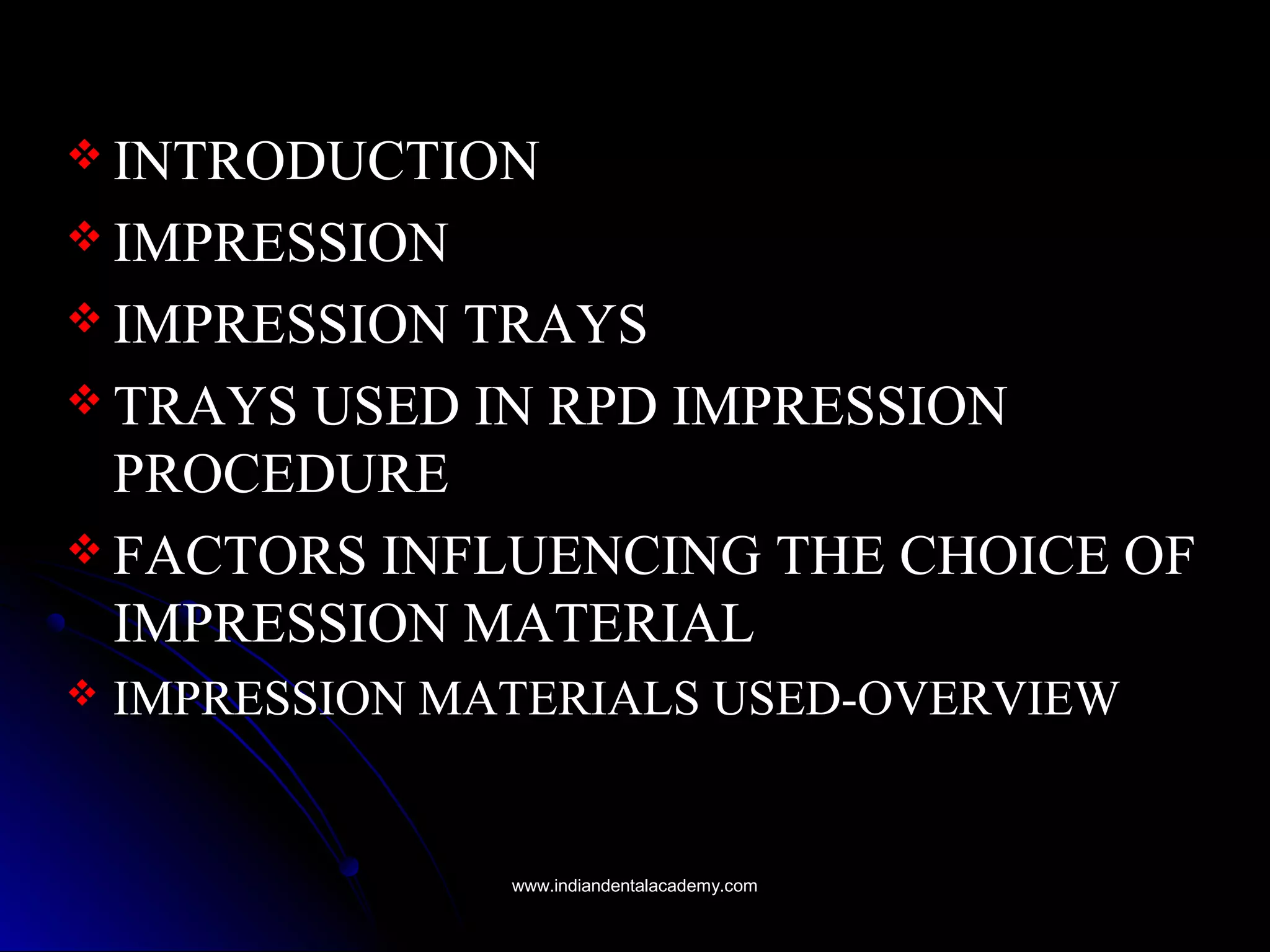  INTRODUCTIONINTRODUCTION
 IMPRESSIONIMPRESSION
 IMPRESSION TRAYSIMPRESSION TRAYS
 TRAYS USED IN RPD IMPRESSIONTRAYS USED IN RPD IMPRESSION
PROCEDUREPROCEDURE
 FACTORS INFLUENCING THE CHOICE OFFACTORS INFLUENCING THE CHOICE OF
IMPRESSION MATERIALIMPRESSION MATERIAL
 IMPRESSION MATERIALS USED-OVERVIEWIMPRESSION MATERIALS USED-OVERVIEW
www.indiandentalacademy.comwww.indiandentalacademy.com
 