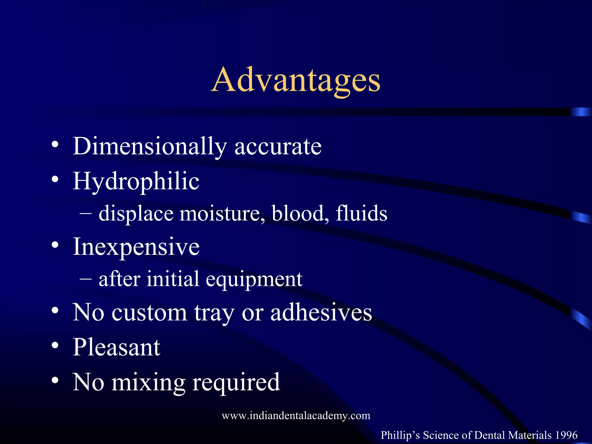 Advantages
• Dimensionally accurate
• Hydrophilic
– displace moisture, blood, fluids
• Inexpensive
– after initial equipment
• No custom tray or adhesives
• Pleasant
• No mixing required
Phillip’s Science of Dental Materials 1996
www.indiandentalacademy.com
 