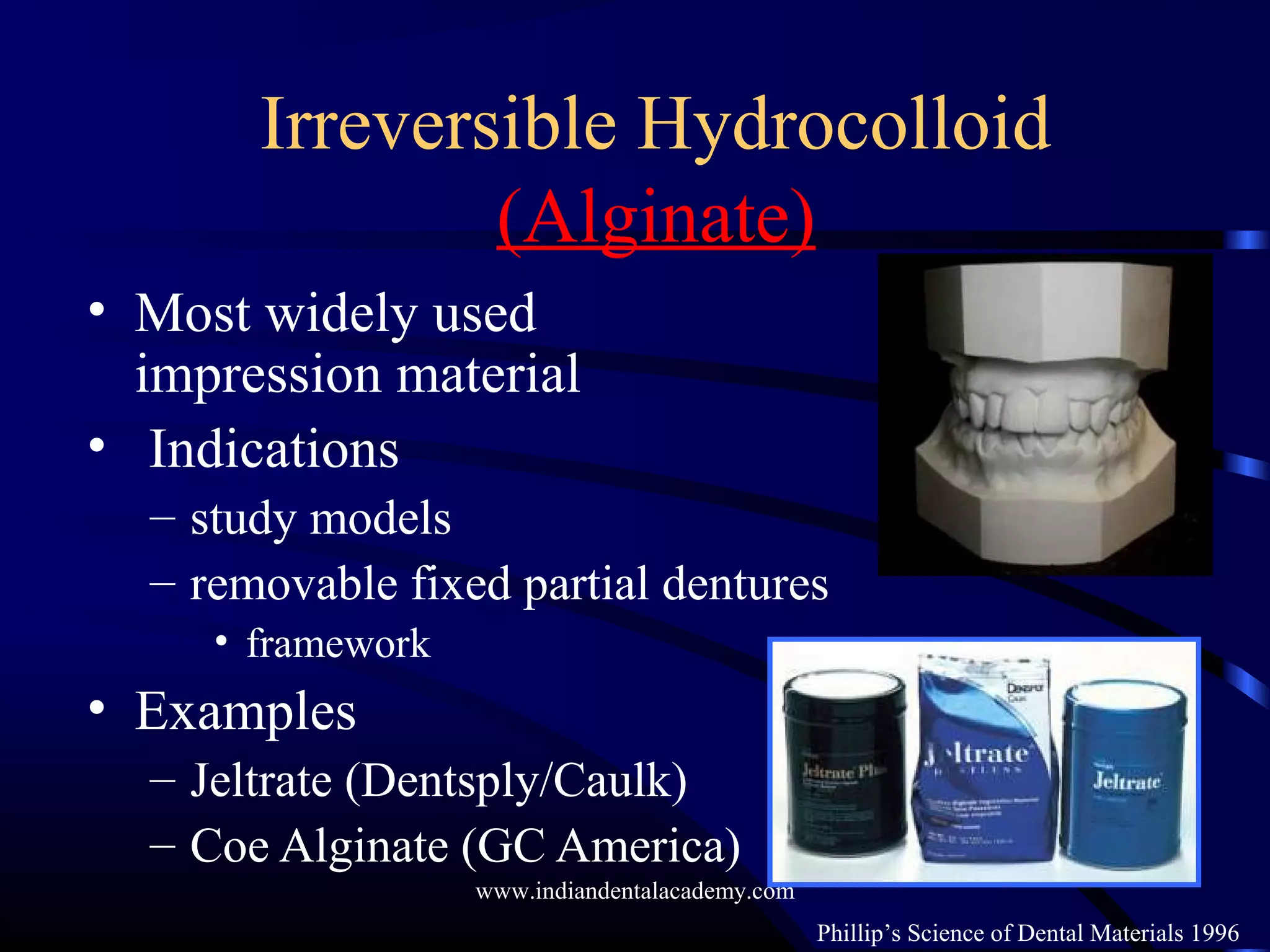 Irreversible Hydrocolloid
(Alginate)
• Most widely used
impression material
• Indications
– study models
– removable fixed partial dentures
• framework
• Examples
– Jeltrate (Dentsply/Caulk)
– Coe Alginate (GC America)
Phillip’s Science of Dental Materials 1996
www.indiandentalacademy.com
 