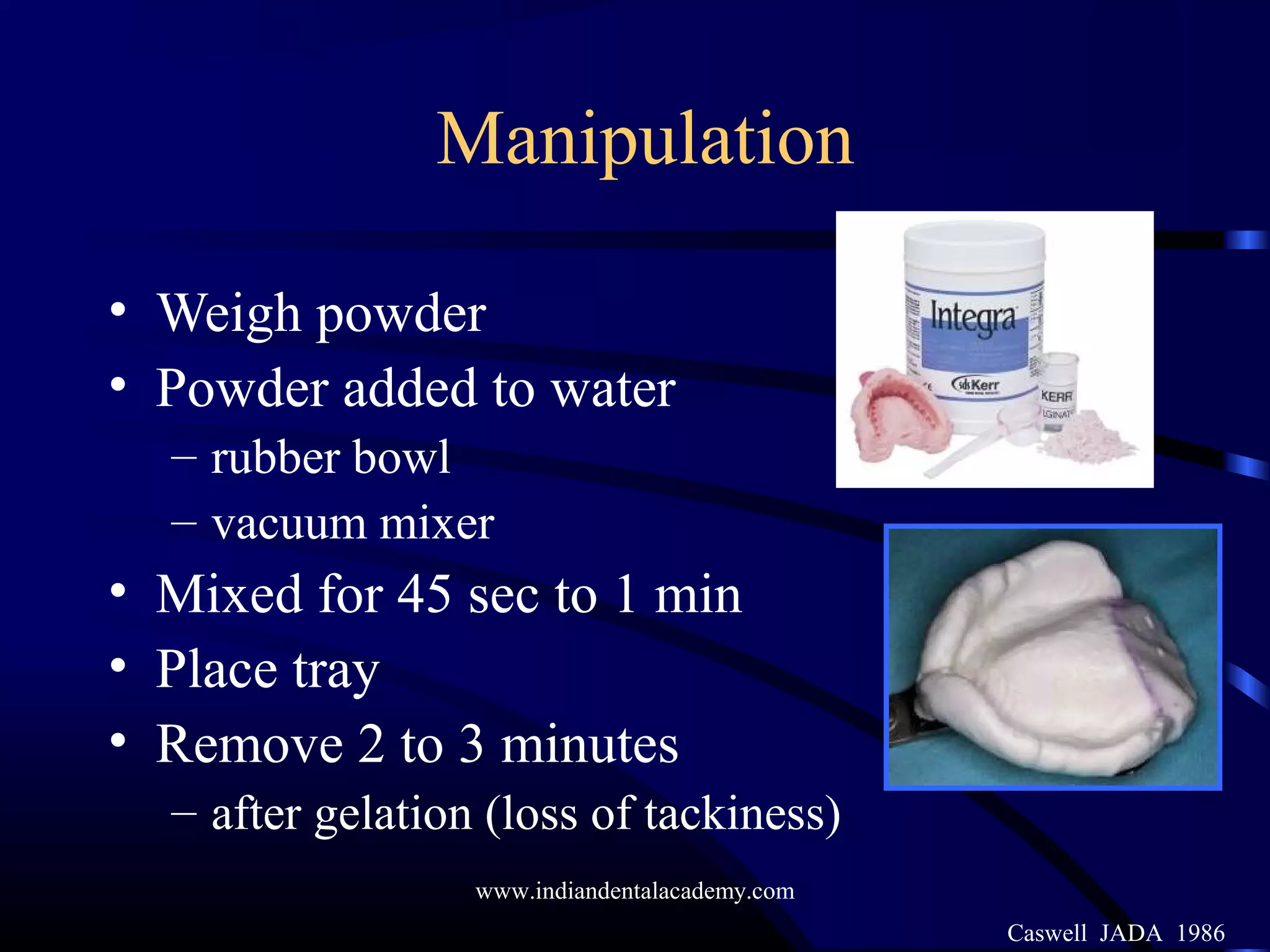Manipulation
• Weigh powder
• Powder added to water
– rubber bowl
– vacuum mixer
• Mixed for 45 sec to 1 min
• Place tray
• Remove 2 to 3 minutes
– after gelation (loss of tackiness)
Caswell JADA 1986
www.indiandentalacademy.com
 